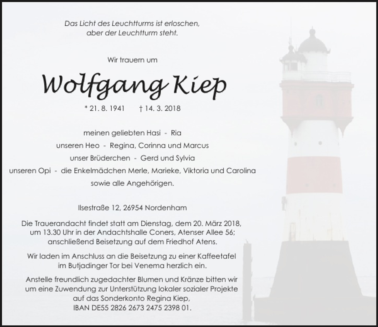 <p>Das Licht des Leuchtturms ist erloschen,<br />aber der Leuchtturm steht.<br />Wir trauern um</p><p>Wolfgang Kiep<br />* 21. 8. 1941</p><p>† 14. 3. 2018</p><p>meinen geliebten Hasi - Ria<br />unseren Heo - Regina, Corinna und Marcus<br />unser Brüderchen - Gerd und Sylvia<br />unseren Opi - die Enkelmädchen Merle, Marieke, Viktoria und Carolina<br />sowie alle Angehörigen.<br />Ilsestraße 12, 26954 Nordenham<br />Die Trauerandacht findet statt am Dienstag, dem 20. März 2018,<br />um 13.30 Uhr in der Andachtshalle Coners, Atenser Allee 56;<br />anschließend Beisetzung auf dem Friedhof Atens.<br />Wir laden im Anschluss an die Beisetzung zu einer Kaffeetafel<br />im Butjadinger Tor bei Venema herzlich ein.<br />Anstelle freundlich zugedachter Blumen und Kränze bitten wir<br />um eine Zuwendung zur Unterstützung lokaler sozialer Projekte<br />auf das Sonderkonto Regina Kiep,<br />IBAN DE55 2873 2475 2398 01.</p>