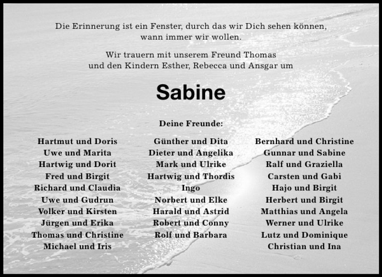 <p>Die Erinnerung ist ein Fenster, durch das wir Dich sehen können,<br />wann immer wir wollen.<br />Wir trauern mit unserem Freund Thomas<br />und den Kindern Esther, Rebecca und Ansgar um</p><p>Sabine<br />Deine Freunde:<br />Hartmut und Doris<br />Uwe und Marita<br />Hartwig und Dorit<br />Fred und Birgit<br />Richard und Claudia<br />Uwe und Gudrun<br />Volker und Kirsten<br />Jürgen und Erika<br />Thomas und Christine<br />Michael und Iris</p><p>Günther und Dita<br />Dieter und Angelika<br />Mark und Ulrike<br />Hartwig und Thordis<br />Ingo<br />Norbert und Elke<br />Harald und Astrid<br />Robert und Conny<br />Rolf und Barbara</p><p>Bernhard und Christine<br />Gunnar und Sabine<br />Ralf und Graziella<br />Carsten und Gabi<br />Hajo und Birgit<br />Herbert und Birgit<br />Matthias und Angela<br />Werner und Ulrike<br />Lutz und Dominique<br />Christian und Ina</p>