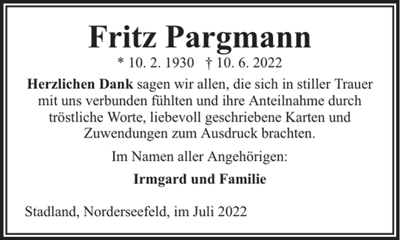 <p>Fritz Pargmann</p><p>* 10. 2. 1930 † 10. 6. 2022<br />Herzlichen Dank sagen wir allen, die sich in stiller Trauer<br />mit uns verbunden fühlten und ihre Anteilnahme durch<br />tröstliche Worte, liebevoll geschriebene Karten und<br />Zuwendungen zum Ausdruck brachten.<br />Im Namen aller Angehörigen:<br />Irmgard und Familie<br />Stadland, Norderseefeld, im Juli 2022</p>