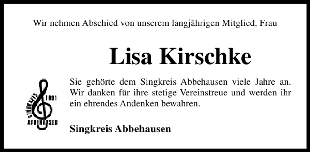 <p>Wir nehmen Abschied von unserem langjährigen Mitglied, Frau</p><p>Lisa Kirschke<br />Sie gehörte dem Singkreis Abbehausen viele Jahre an.<br />Wir danken für ihre stetige Vereinstreue und werden ihr<br />ein ehrendes Andenken bewahren.</p><p>Singkreis Abbehausen</p>