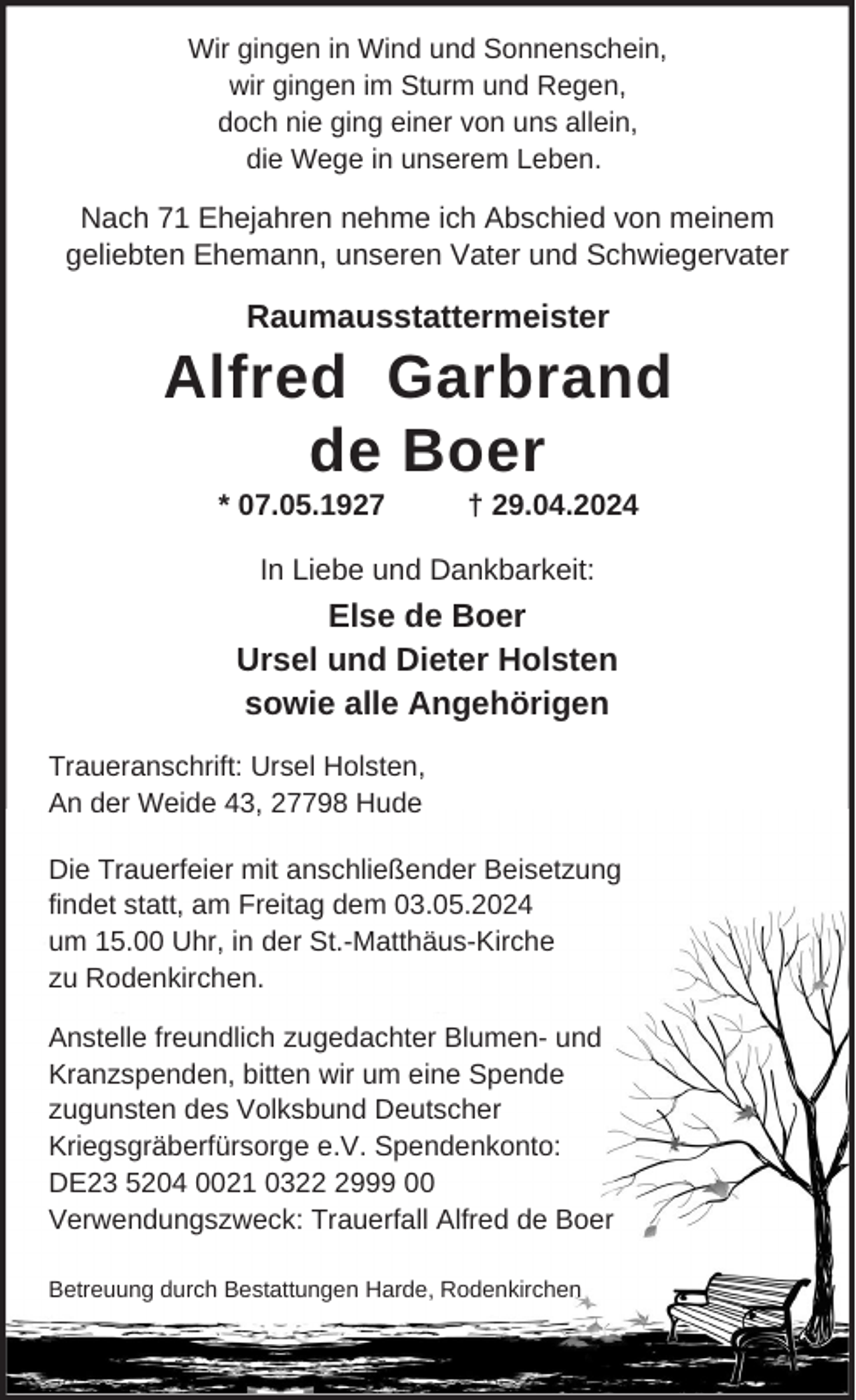 <p>Wir gingen in Wind und Sonnenschein,<br />wir gingen im Sturm und Regen,<br />doch nie ging einer von uns allein,<br />die Wege in unserem Leben.</p><p>Nach 71 Ehejahren nehme ich Abschied von meinem<br />geliebten Ehemann, unseren Vater und Schwiegervater</p><p>Raumausstattermeister</p><p>Alfred Garbrand<br />de Boer<br />* 07.05.1927</p><p>† 29.04.2024</p><p>In Liebe und Dankbarkeit:</p><p>Else de Boer<br />Ursel und Dieter Holsten<br />sowie alle Angehörigen<br />Traueranschrift: Ursel Holsten,<br />An der Weide 43, 27798 Hude<br />Die Trauerfeier mit anschließender Beisetzung<br />findet statt, am Freitag dem 03.05.2024<br />um 15.00 Uhr, in der St.-Matthäus-Kirche<br />zu Rodenkirchen.<br />Anstelle freundlich zugedachter Blumen- und<br />Kranzspenden, bitten wir um eine Spende<br />zugunsten des Volksbund Deutscher<br />Kriegsgräberfürsorge e.V. Spendenkonto:<br />DE23 5204 0021 032999 00<br />Verwendungszweck: Trauerfall Alfred de Boer<br />Betreuung durch Bestattungen Harde, Rodenkirchen</p>