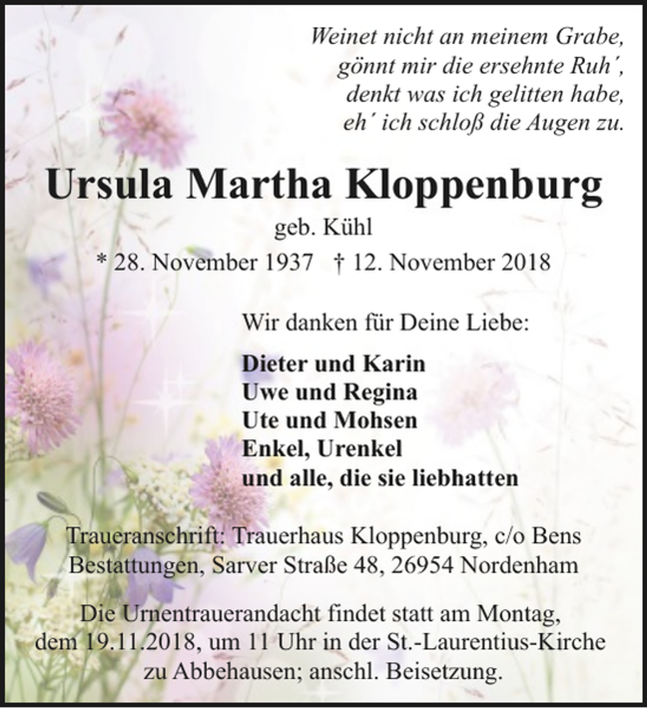 <p>Weinet nicht an meinem Grabe,<br />gönnt mir die ersehnte Ruh´,<br />denkt was ich gelitten habe,<br />eh´ ich schloß die Augen zu.</p><p>Ursula Martha Kloppenburg<br />geb. Kühl<br />* 28. November 1937 † 12. November 2018<br />Wir danken für Deine Liebe:<br />Dieter und Karin<br />Uwe und Regina<br />Ute und Mohsen<br />Enkel, Urenkel<br />und alle, die sie liebhatten<br />Traueranschrift: Trauerhaus Kloppenburg, c/o Bens<br />Bestattungen, Sarver Straße 48, 26954 Nordenham<br />Die Urnentrauerandacht findet statt am Montag,<br />dem 19.11.2018, um 11 Uhr in der St.-Laurentius-Kirche<br />zu Abbehausen; anschl. Beisetzung.</p>