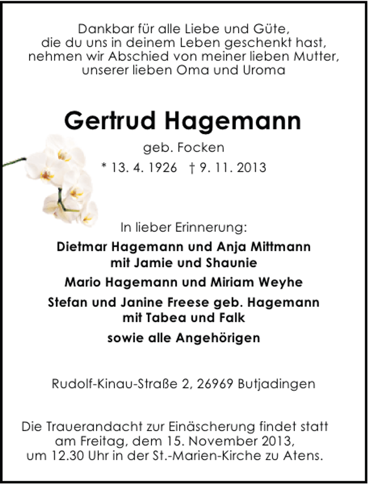 <p>Dankbar für alle Liebe und Güte,<br />die du uns in deinem Leben geschenkt hast,<br />nehmen wir Abschied von meiner lieben Mutter,<br />unserer lieben Oma und Uroma</p><p>Gertrud Hagemann<br />geb. Focken<br />* 13. 4. 1926 † 9. 11. 2013</p><p>In lieber Erinnerung:<br />Dietmar Hagemann und Anja Mittmann<br />mit Jamie und Shaunie<br />Mario Hagemann und Miriam Weyhe<br />Stefan und Janine Freese geb. Hagemann<br />mit Tabea und Falk<br />sowie alle Angehörigen<br />Rudolf-Kinau-Straße 2, 26969 Butjadingen<br />Die Trauerandacht zur Einäscherung findet statt<br />am Freitag, dem 15. November 2013,<br />um 12.30 Uhr in der St.-Marien-Kirche zu Atens.</p>
