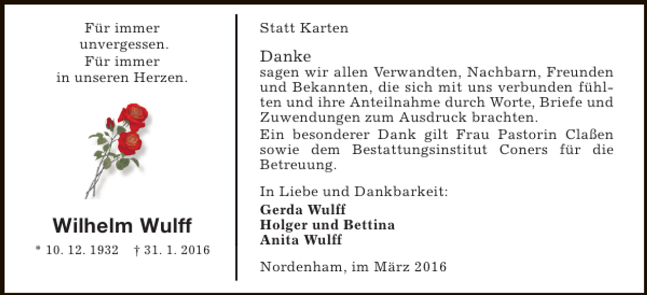 <p>Für immer<br />unvergessen.<br />Für immer<br />in unseren Herzen.</p><p>Wilhelm Wulff<br />* 10. 12. 1932</p><p>† 31. 1. 2016</p><p>Statt Karten</p><p>Danke</p><p>sagen wir allen Verwandten, Nachbarn, Freunden<br />und Bekannten, die sich mit uns verbunden fühlten und ihre Anteilnahme durch Worte, Briefe und<br />Zuwendungen zum Ausdruck brachten.<br />Ein besonderer Dank gilt Frau Pastorin Claßen<br />sowie dem Bestattungsinstitut Coners für die<br />Betreuung.<br />In Liebe und Dankbarkeit:<br />Gerda Wulff<br />Holger und Bettina<br />Anita Wulff<br />Nordenham, im März 2016</p>