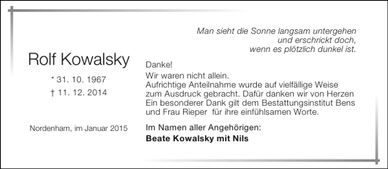 <p>Rolf Kowalsky<br />* 31. 10. 1967<br />† 11. 12. 2014</p><p>Nordenham, im Januar 2015</p><p>Man sieht die Sonne langsam untergehen<br />und erschrickt doch,<br />wenn es plötzlich dunkel ist.<br />Danke!<br />Wir waren nicht allein.<br />Aufrichtige Anteilnahme wurde auf vielfällige Weise<br />zum Ausdruck gebracht. Dafür danken wir von Herzen<br />Ein besonderer Dank gilt dem Bestattungsinstitut Bens<br />und Frau Rieper für ihre einfühlsamen Worte.<br />Im Namen aller Angehörigen:<br />Beate Kowalsky mit Nils</p>