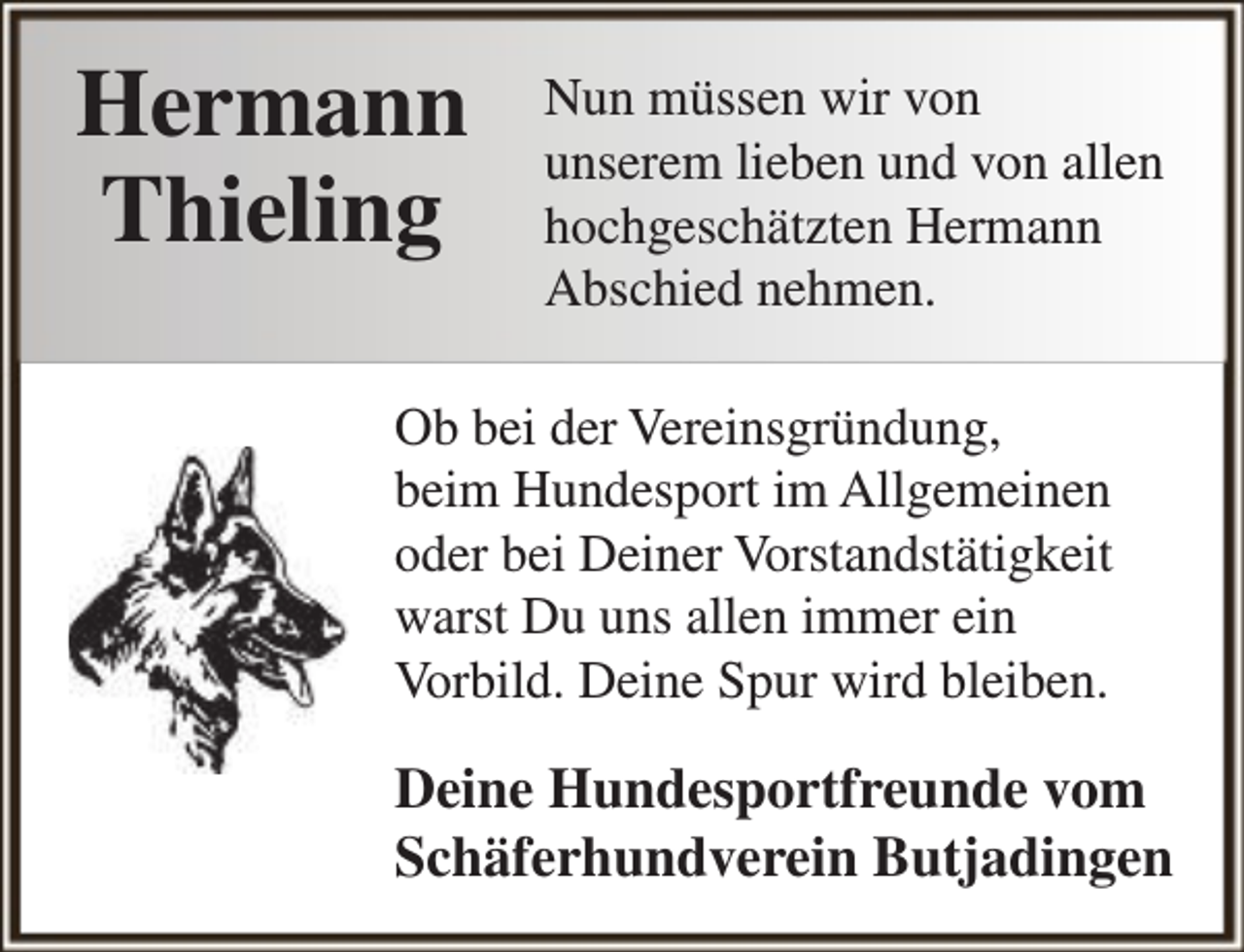 <p>Hermann<br />Thieling</p><p>Nun müssen wir von<br />unserem lieben und von allen<br />hochgeschätzten Hermann<br />Abschied nehmen.</p><p>Ob bei der Vereinsgründung,<br />beim Hundesport im Allgemeinen<br />oder bei Deiner Vorstandstätigkeit<br />warst Du uns allen immer ein<br />Vorbild. Deine Spur wird bleiben.</p><p>Deine Hundesportfreunde vom<br />Schäferhundverein Butjadingen</p>
