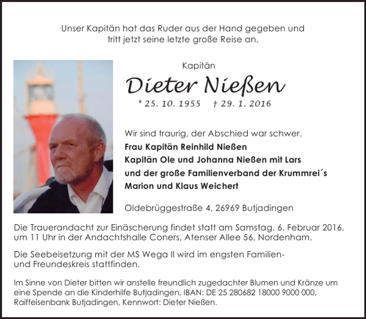 <p>Unser Kapitän hat das Ruder aus der Hand gegeben und<br />tritt jetzt seine letzte große Reise an.<br />Kapitän</p><p>Dieter Nießen<br />* 25. 10. 1955</p><p>† 29. 1. 2016</p><p>Wir sind traurig, der Abschied war schwer.<br />Frau Kapitän Reinhild Nießen<br />Kapitän Ole und Johanna Nießen mit Lars<br />und der große Familienverband der Krummrei´s<br />Marion und Klaus Weichert<br />Oldebrüggestraße 4, 26969 Butjadingen<br />Die Trauerandacht zur Einäscherung findet statt am Samstag, 6. Februar 2016,<br />um 11 Uhr in der Andachtshalle Coners, Atenser Allee 56, Nordenham.<br />Die Seebeisetzung mit der MS Wega II wird im engsten Familienund Freundeskreis stattfinden.<br />Im Sinne von Dieter bitten wir anstelle freundlich zugedachter Blumen und Kränze um<br />eine Spende an die Kinderhilfe Butjadingen, IBAN: DE 25 280682 18000 9,<br />Raiffeisenbank Butjadingen, Kennwort: Dieter Nießen.</p>