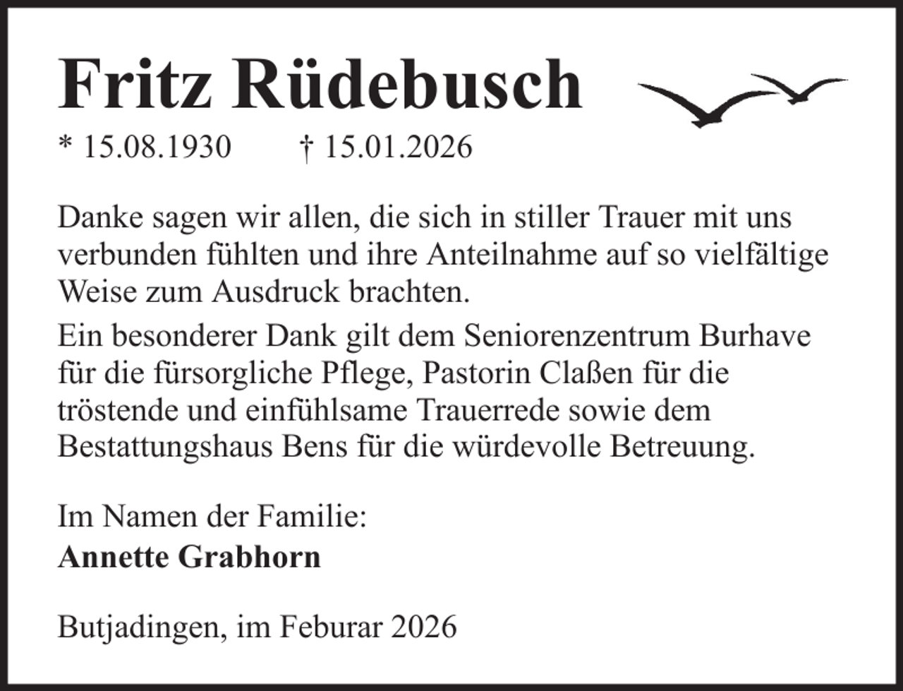 <p>Fritz Rüdebusch<br />* 15.08.1930</p><p>† 15.01.2026</p><p>Danke sagen wir allen, die sich in stiller Trauer mit uns<br />verbunden fühlten und ihre Anteilnahme auf so vielfältige<br />Weise zum Ausdruck brachten.<br />Ein besonderer Dank gilt dem Seniorenzentrum Burhave<br />für die fürsorgliche Pflege, Pastorin Claßen für die<br />tröstende und einfühlsame Trauerrede sowie dem<br />Bestattungshaus Bens für die würdevolle Betreuung.<br />Im Namen der Familie:<br />Annette Grabhorn<br />Butjadingen, im Feburar 2026</p>