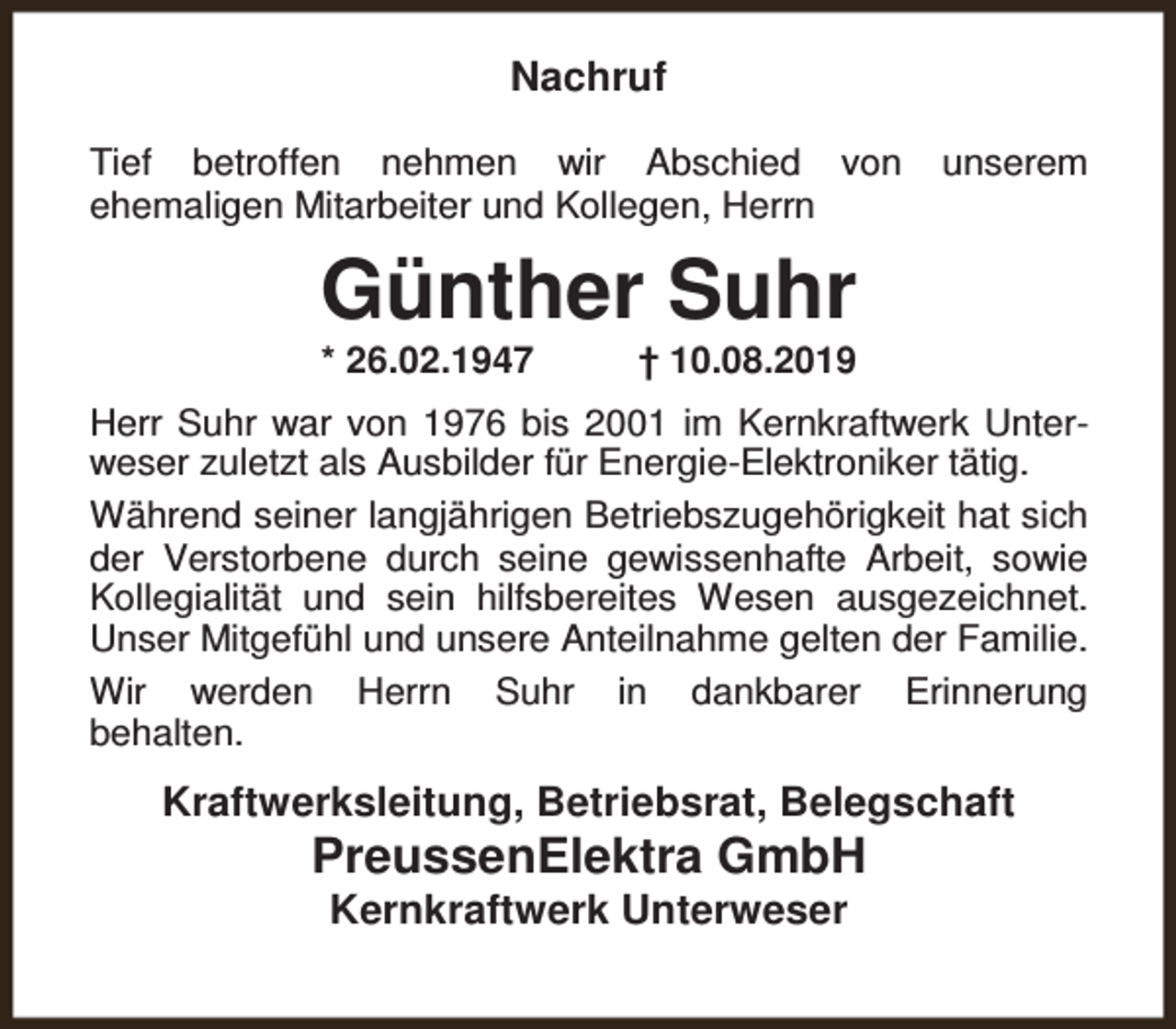 <p>Nachruf<br />Tief betroffen nehmen wir Abschied von<br />ehemaligen Mitarbeiter und Kollegen, Herrn</p><p>unserem</p><p>Günther Suhr<br />* 26.02.1947</p><p>† 10.08.2019</p><p>Herr Suhr war von 1976 bis 2001 im Kernkraftwerk Unterweser zuletzt als Ausbilder für Energie-Elektroniker tätig.<br />Während seiner langjährigen Betriebszugehörigkeit hat sich<br />der Verstorbene durch seine gewissenhafte Arbeit, sowie<br />Kollegialität und sein hilfsbereites Wesen ausgezeichnet.<br />Unser Mitgefühl und unsere Anteilnahme gelten der Familie.<br />Wir werden Herrn Suhr in dankbarer Erinnerung<br />behalten.</p><p>Kraftwerksleitung, Betriebsrat, Belegschaft</p><p>PreussenElektra GmbH<br />Kernkraftwerk Unterweser</p>