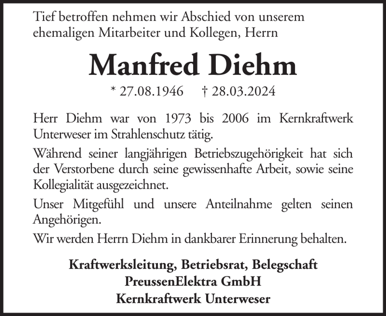 <p>Tief betroffen nehmen wir Abschied von unserem<br />ehemaligen Mitarbeiter und Kollegen, Herrn</p><p>Manfred Diehm<br />* 27.08.1946</p><p>† 28.03.2024</p><p>Herr Diehm war von 1973 bis 2006 im Kernkraftwerk<br />Unterweser im Strahlenschutz tätig.<br />Während seiner langjährigen Betriebszugehörigkeit hat sich<br />der Verstorbene durch seine gewissenhafte Arbeit, sowie seine<br />Kollegialität ausgezeichnet.<br />Unser Mitgefühl und unsere Anteilnahme gelten seinen<br />Angehörigen.<br />Wir werden Herrn Diehm in dankbarer Erinnerung behalten.<br />Kraftwerksleitung, Betriebsrat, Belegschaft<br />PreussenElektra GmbH<br />Kernkraftwerk Unterweser</p>