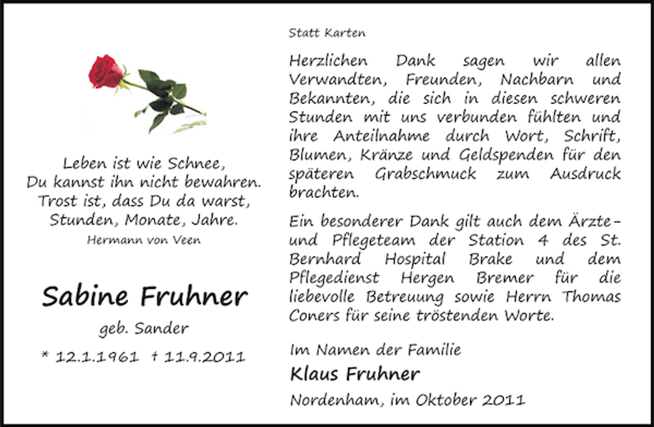 <p>Statt Karten</p><p>Leben ist wie Schnee,<br />Du kannst ihn nicht bewahren.<br />Trost ist, dass Du da warst,<br />Stunden, Monate, Jahre.<br />Hermann von Veen</p><p>Sabine Fruhner<br />geb. Sander<br />* 12.1.1961 † 11.9.2011</p><p>Herzlichen<br />Dank<br />sagen<br />wir<br />allen<br />Verwandten, Freunden, Nachbarn und<br />Bekannten, die sich in diesen schweren<br />Stunden mit uns verbunden fühlten und<br />ihre Anteilnahme durch Wort, Schrift,<br />Blumen, Kränze und Geldspenden für den<br />späteren Grabschmuck zum Ausdruck<br />brachten.<br />Ein besonderer Dank gilt auch dem Ärzteund Pflegeteam der Station 4 des St.<br />Bernhard<br />Hospital<br />Brake<br />und<br />dem<br />Pflegedienst Hergen Bremer für die<br />liebevolle Betreuung sowie Herrn Thomas<br />Coners für seine tröstenden Worte.<br />Im Namen der Familie</p><p>Klaus Fruhner<br />Nordenham, im Oktober 2011</p>