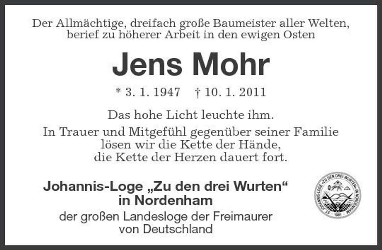 <p>Der Allmächtige, dreifach große Baumeister aller Welten, berief zu höherer Arbeit in den ewigen Osten</p><p>Jens Mohr<br />* 3. 1. 1947 † 10. 1. 2011 Das hohe Licht leuchte ihm. In Trauer und Mitgefühl gegenüber seiner Familie lösen wir die Kette der Hände, die Kette der Herzen dauert fort.</p><p>Johannis-Loge „Zu den drei Wurten“ in Nordenham<br />der großen Landesloge der Freimaurer von Deutschland</p>