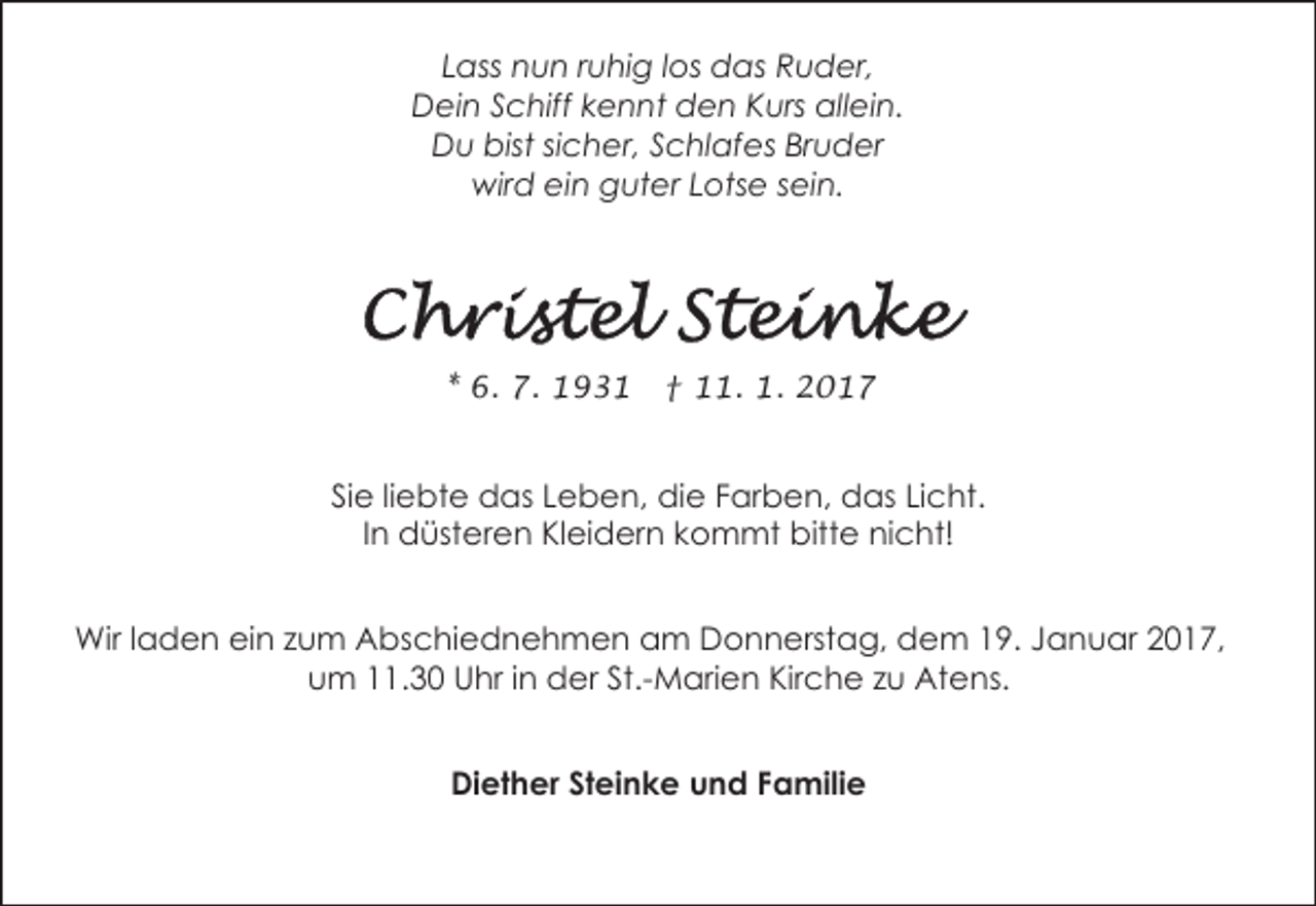 <p>Lass nun ruhig los das Ruder,<br />Dein Schiff kennt den Kurs allein.<br />Du bist sicher, Schlafes Bruder<br />wird ein guter Lotse sein.</p><p>* 6. 7. 1931</p><p>† 11. 1. 2017</p><p>Sie liebte das Leben, die Farben, das Licht.<br />In düsteren Kleidern kommt bitte nicht!<br />Wir laden ein zum Abschiednehmen am Donnerstag, dem 19. Januar 2017,<br />um 11.30 Uhr in der St.-Marien Kirche zu Atens.<br />Diether Steinke und Familie</p>
