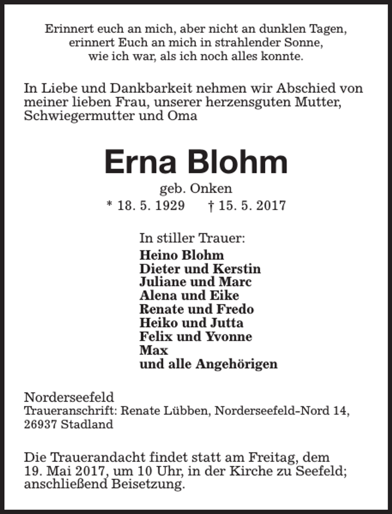 <p>Erinnert euch an mich, aber nicht an dunklen Tagen,<br />erinnert Euch an mich in strahlender Sonne,<br />wie ich war, als ich noch alles konnte.</p><p>In Liebe und Dankbarkeit nehmen wir Abschied von<br />meiner lieben Frau, unserer herzensguten Mutter,<br />Schwiegermutter und Oma</p><p>Erna Blohm<br />geb. Onken<br />* 18. 5. 1929<br />† 15. 5. 2017<br />In stiller Trauer:<br />Heino Blohm<br />Dieter und Kerstin<br />Juliane und Marc<br />Alena und Eike<br />Renate und Fredo<br />Heiko und Jutta<br />Felix und Yvonne<br />Max<br />und alle Angehörigen<br />Norderseefeld</p><p>Traueranschrift: Renate Lübben, Norderseefeld-Nord 14,<br />26937 Stadland</p><p>Die Trauerandacht findet statt am Freitag, dem<br />19. Mai 2017, um 10 Uhr, in der Kirche zu Seefeld;<br />anschließend Beisetzung.</p>