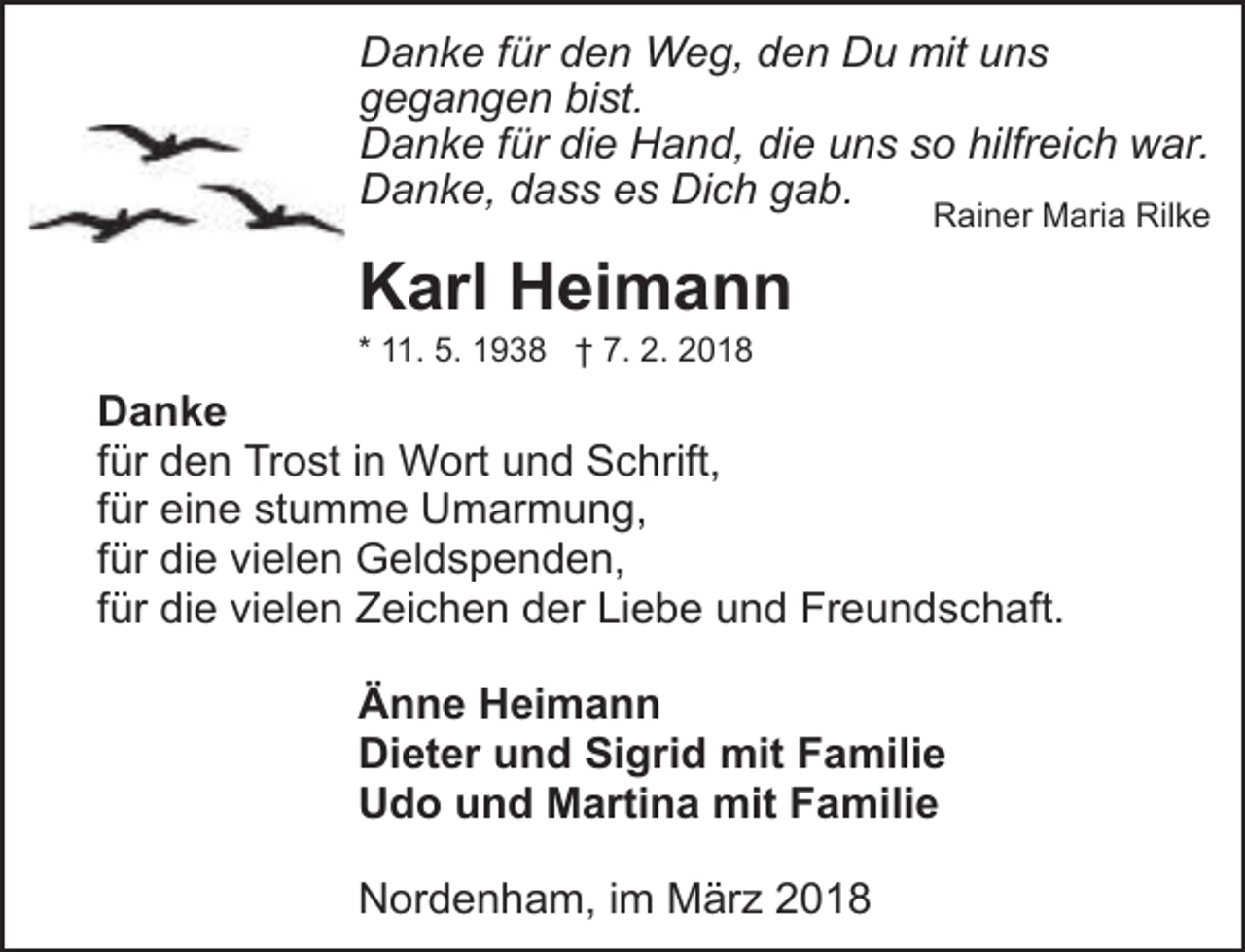 <p>Danke für den Weg, den Du mit uns<br />gegangen bist.<br />Danke für die Hand, die uns so hilfreich war.<br />Danke, dass es Dich gab.</p><p>Rainer Maria Rilke</p><p>Karl Heimann<br />* 11. 5. 1938 † 7. 2. 2018</p><p>Danke<br />für den Trost in Wort und Schrift,<br />für eine stumme Umarmung,<br />für die vielen Geldspenden,<br />für die vielen Zeichen der Liebe und Freundschaft.<br />Änne Heimann<br />Dieter und Sigrid mit Familie<br />Udo und Martina mit Familie<br />Nordenham, im März 2018</p>