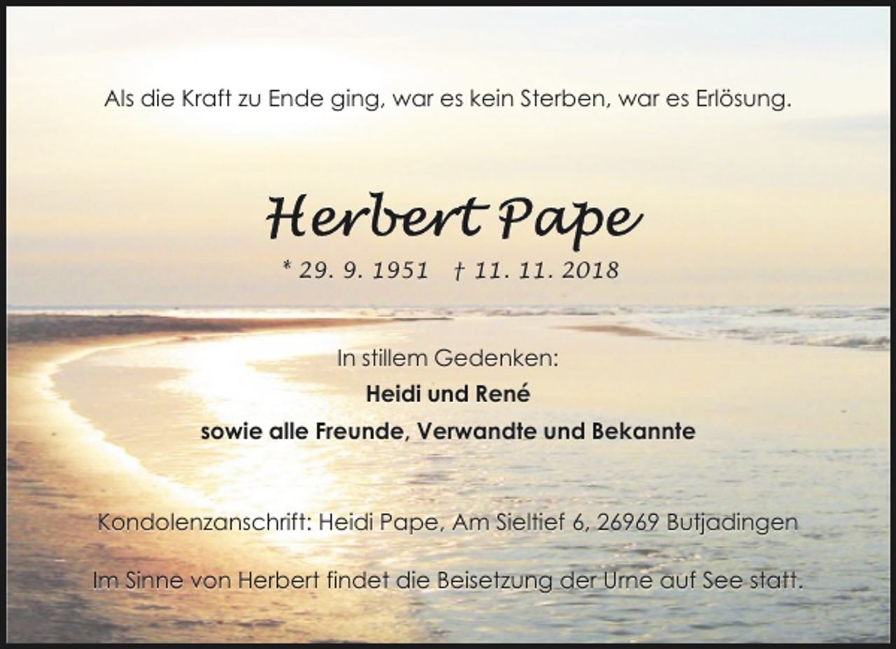 <p>Als die Kraft zu Ende ging, war es kein Sterben, war es Erlösung.</p>
<p>* 29. 9. 1951</p>
<p>† 11. 11. 2018</p>
<p>In stillem Gedenken:<br />Heidi und René<br />sowie alle Freunde, Verwandte und Bekannte</p>
<p>Kondolenzanschrift: Heidi Pape, Am Sieltief 6, 26969 Butjadingen<br />Im Sinne von Herbert findet die Beisetzung der Urne auf See statt.</p>