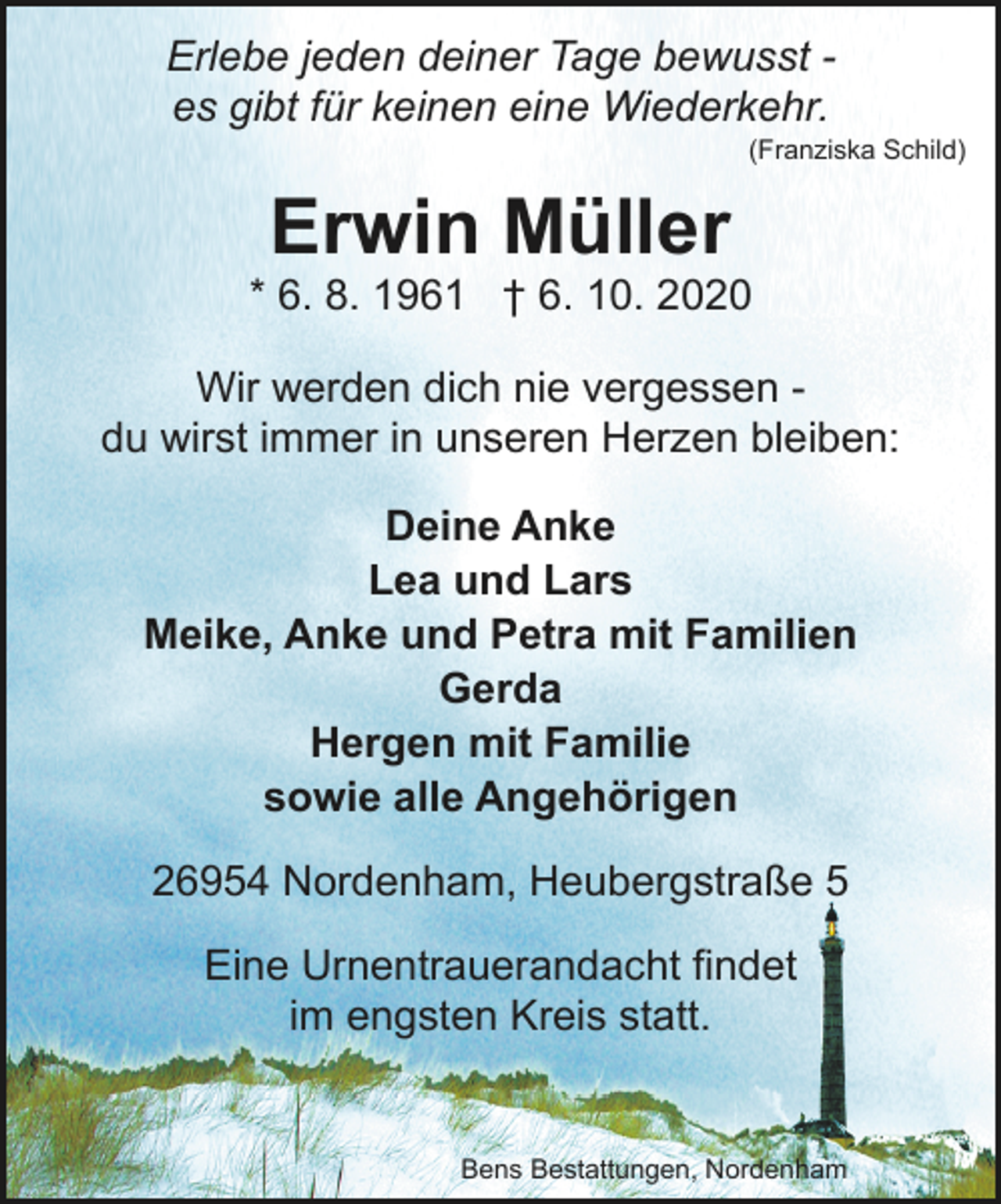 <p>Erlebe jeden deiner Tage bewusst es gibt für keinen eine Wiederkehr.</p><p>(Franziska Schild)</p><p>Erwin Müller</p><p>* 6. 8. 1961 † 6. 10. 2020<br />Wir werden dich nie vergessen du wirst immer in unseren Herzen bleiben:<br />Deine Anke<br />Lea und Lars<br />Meike, Anke und Petra mit Familien<br />Gerda<br />Hergen mit Familie<br />sowie alle Angehörigen<br />26954 Nordenham, Heubergstraße 5<br />Eine Urnentrauerandacht findet<br />im engsten Kreis statt.</p><p>Bens Bestattungen, Nordenham</p>