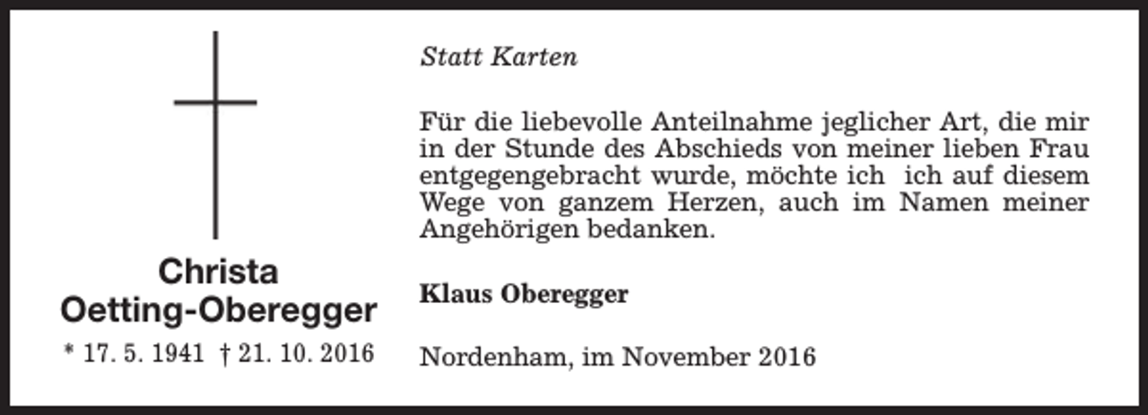 <p>Statt Karten<br />Für die liebevolle Anteilnahme jeglicher Art, die mir<br />in der Stunde des Abschieds von meiner lieben Frau<br />entgegengebracht wurde, möchte ich ich auf diesem<br />Wege von ganzem Herzen, auch im Namen meiner<br />Angehörigen bedanken.</p><p>Christa<br />Oetting-Oberegger</p><p>Klaus Oberegger</p><p>* 17. 5. 1941 † 21. 10. 2016</p><p>Nordenham, im November 2016</p>