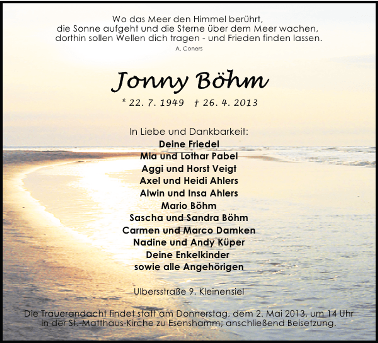 <p>Wo das Meer den Himmel berührt,<br />die Sonne aufgeht und die Sterne über dem Meer wachen,<br />dorthin sollen Wellen dich tragen - und Frieden finden lassen.<br />A. Coners</p>
<p>* 22. 7. 1949</p>
<p>† 26. 4. 2013</p>
<p>In Liebe und Dankbarkeit:<br />Deine Friedel<br />Mia und Lothar Pabel<br />Aggi und Horst Veigt<br />Axel und Heidi Ahlers<br />Alwin und Insa Ahlers<br />Mario Böhm<br />Sascha und Sandra Böhm<br />Carmen und Marco Damken<br />Nadine und Andy Küper<br />Deine Enkelkinder<br />sowie alle Angehörigen<br />Ulbersstraße 9, Kleinensiel<br />Die Trauerandacht findet statt am Donnerstag, dem 2. Mai 2013, um 14 Uhr<br />in der St.-Matthäus-Kirche zu Esenshamm; anschließend Beisetzung.</p>