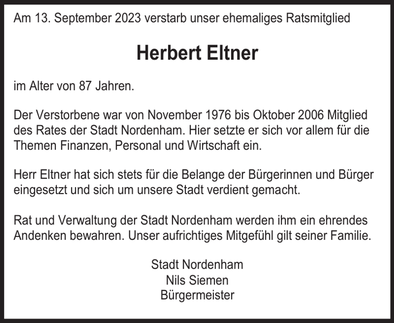 <p>Am 13. September 2023 verstarb unser ehemaliges Ratsmitglied</p><p>Herbert Eltner<br />im Alter von 87 Jahren.<br />Der Verstorbene war von November 1976 bis Oktober 2006 Mitglied<br />des Rates der Stadt Nordenham. Hier setzte er sich vor allem für die<br />Themen Finanzen, Personal und Wirtschaft ein.<br />Herr Eltner hat sich stets für die Belange der Bürgerinnen und Bürger<br />eingesetzt und sich um unsere Stadt verdient gemacht.<br />Rat und Verwaltung der Stadt Nordenham werden ihm ein ehrendes<br />Andenken bewahren. Unser aufrichtiges Mitgefühl gilt seiner Familie.<br />Stadt Nordenham<br />Nils Siemen<br />Bürgermeister</p>