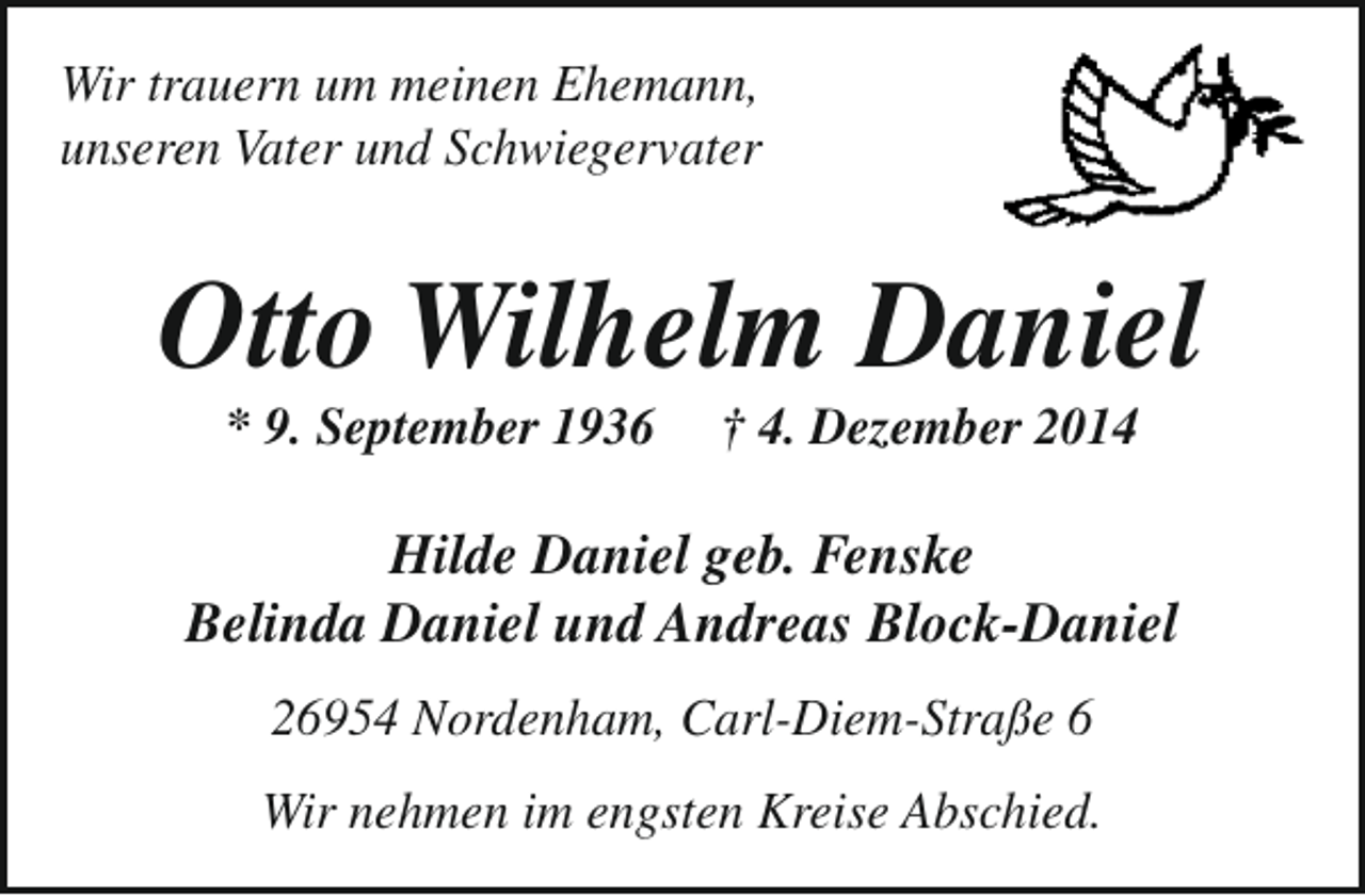 <p>Wir trauern um meinen Ehemann,<br />unseren Vater und Schwiegervater</p><p>Otto Wilhelm Daniel<br />* 9. September 1936</p><p>† 4. Dezember 2014</p><p>Hilde Daniel geb. Fenske<br />Belinda Daniel und Andreas Block-Daniel<br />26954 Nordenham, Carl-Diem-Straße 6<br />Wir nehmen im engsten Kreise Abschied.</p>