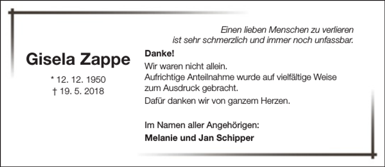 <p>Einen lieben Menschen zu verlieren<br />ist sehr schmerzlich und immer noch unfassbar.</p><p>Gisela Zappe<br />* 12. 12. 1950<br />† 19. 5. 2018</p><p>Danke!<br />Wir waren nicht allein.<br />Aufrichtige Anteilnahme wurde auf vielfältige Weise<br />zum Ausdruck gebracht.<br />Dafür danken wir von ganzem Herzen.<br />Im Namen aller Angehörigen:<br />Melanie und Jan Schipper</p>