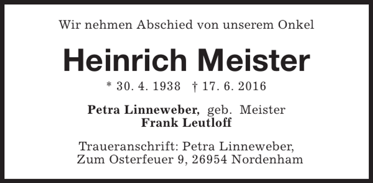 <p>Wir nehmen Abschied von unserem Onkel</p><p>Heinrich Meister<br />* 30. 4. 1938 † 17. 6. 2016</p><p>Petra Linneweber, geb. Meister<br />Frank Leutloff<br />Traueranschrift: Petra Linneweber,<br />Zum Osterfeuer 9, 26954 Nordenham</p>