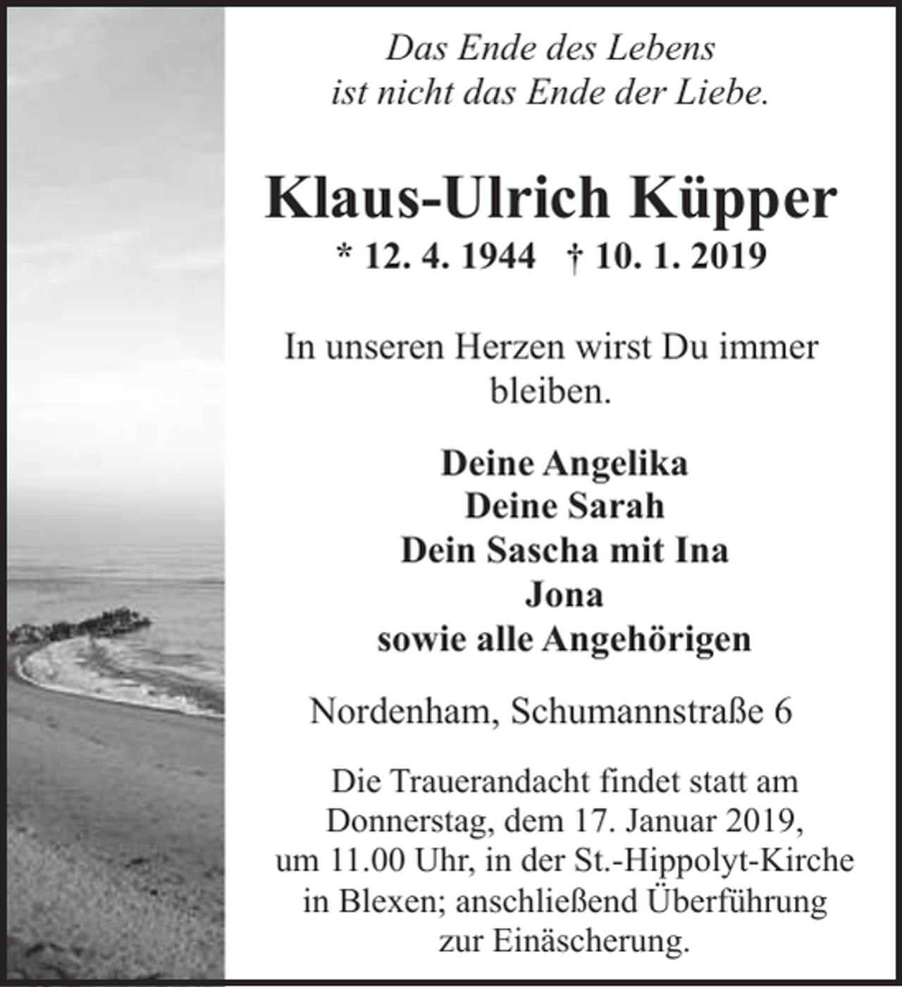 <p>Das Ende des Lebens<br />ist nicht das Ende der Liebe.</p><p>Klaus-Ulrich Küpper<br />* 12. 4. 1944 † 10. 1. 2019</p><p>In unseren Herzen wirst Du immer<br />bleiben.<br />Deine Angelika<br />Deine Sarah<br />Dein Sascha mit Ina<br />Jona<br />sowie alle Angehörigen<br />Nordenham, Schumannstraße 6<br />Die Trauerandacht findet statt am<br />Donnerstag, dem 17. Januar 2019,<br />um 11.00 Uhr, in der St.-Hippolyt-Kirche<br />in Blexen; anschließend Überführung<br />zur Einäscherung.</p>