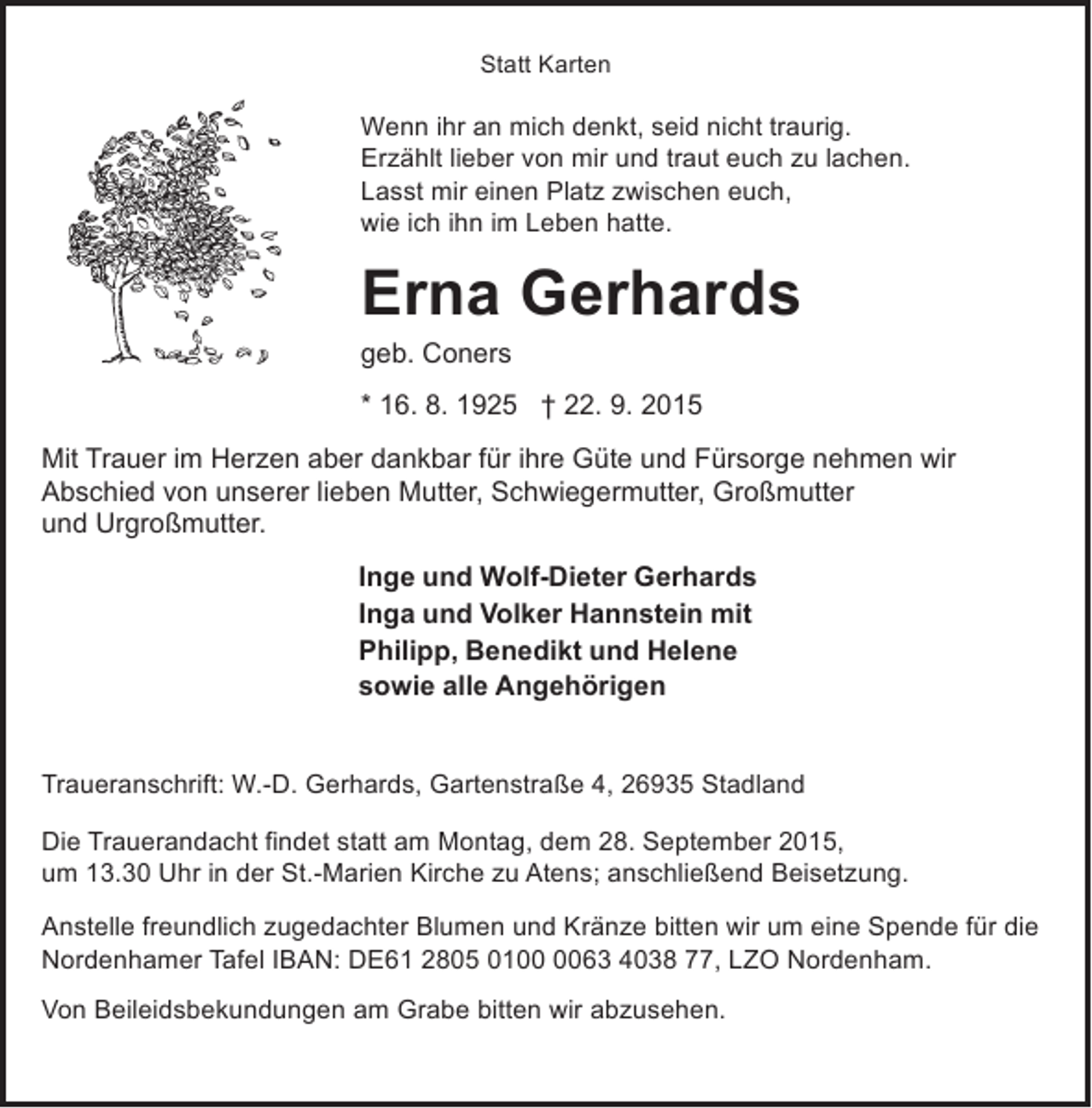 <p>Statt Karten</p><p>Wenn ihr an mich denkt, seid nicht traurig.<br />Erzählt lieber von mir und traut euch zu lachen.<br />Lasst mir einen Platz zwischen euch,<br />wie ich ihn im Leben hatte.</p><p>Erna Gerhards</p><p>geb. Coners</p><p>* 16. 8. 1925 † 22. 9. 2015<br />Mit Trauer im Herzen aber dankbar für ihre Güte und Fürsorge nehmen wir<br />Abschied von unserer lieben Mutter, Schwiegermutter, Großmutter<br />und Urgroßmutter.<br />Inge und Wolf-Dieter Gerhards<br />Inga und Volker Hannstein mit<br />Philipp, Benedikt und Helene<br />sowie alle Angehörigen<br />Traueranschrift: W.-D. Gerhards, Gartenstraße 4, 26935 Stadland<br />Die Trauerandacht findet statt am Montag, dem 28. September 2015,<br />um 13.30 Uhr in der St.-Marien Kirche zu Atens; anschließend Beisetzung.<br />Anstelle freundlich zugedachter Blumen und Kränze bitten wir um eine Spende für die<br />Nordenhamer Tafel IBAN: DE61 2805 0163 4038 77, LZO Nordenham.<br />Von Beileidsbekundungen am Grabe bitten wir abzusehen.</p>