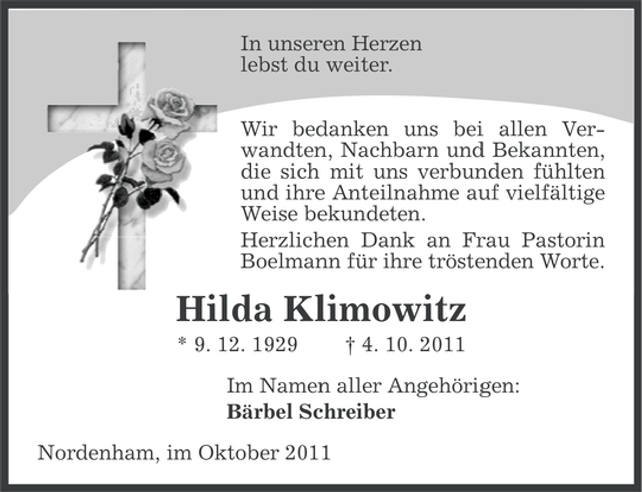 <p>In unseren Herzen<br />lebst du weiter.<br />Wir bedanken uns bei allen Verwandten, Nachbarn und Bekannten,<br />die sich mit uns verbunden fühlten<br />und ihre Anteilnahme auf vielfältige<br />Weise bekundeten.<br />Herzlichen Dank an Frau Pastorin<br />Boelmann für ihre tröstenden Worte.</p><p>Hilda Klimowitz<br />* 9. 12. 1929</p><p>† 4. 10. 2011</p><p>Im Namen aller Angehörigen:<br />Bärbel Schreiber<br />Nordenham, im Oktober 2011</p>