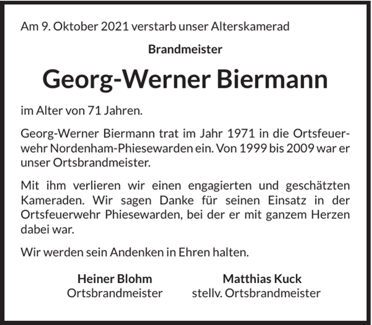 <p>Am 9. Oktober 2021 verstarb unser Alterskamerad<br />Brandmeister</p><p>Georg-Werner Biermann<br />im Alter von 71 Jahren.<br />Georg-Werner Biermann trat im Jahr 1971 in die Ortsfeuerwehr Nordenham-Phiesewarden ein. Von 1999 bis 2009 war er<br />unser Ortsbrandmeister.<br />Mit ihm verlieren wir einen engagierten und geschätzten<br />Kameraden. Wir sagen Danke für seinen Einsatz in der<br />Ortsfeuerwehr Phiesewarden, bei der er mit ganzem Herzen<br />dabei war.<br />Wir werden sein Andenken in Ehren halten.<br />Heiner Blohm<br />Ortsbrandmeister</p><p>Matthias Kuck<br />stellv. Ortsbrandmeister</p>