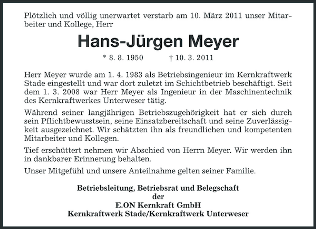 <p>Plötzlich und völlig unerwartet verstarb am 10. März 2011 unser Mitarbeiter und Kollege, Herr</p><p>Hans-Jürgen Meyer<br />* 8. 8. 1950 † 10. 3. 2011 Herr Meyer wurde am 1. 4. 1983 als Betriebsingenieur im Kernkraftwerk Stade eingestellt und war dort zuletzt im Schichtbetrieb beschäftigt. Seit dem 1. 3. 2008 war Herr Meyer als Ingenieur in der Maschinentechnik des Kernkraftwerkes Unterweser tätig. Während seiner langjährigen Betriebszugehörigkeit hat er sich durch sein Pflichtbewusstsein, seine Einsatzbereitschaft und seine Zuverlässigkeit ausgezeichnet. Wir schätzten ihn als freundlichen und kompetenten Mitarbeiter und Kollegen. Tief erschüttert nehmen wir Abschied von Herrn Meyer. Wir werden ihn in dankbarer Erinnerung behalten. Unser Mitgefühl und unsere Anteilnahme gelten seiner Familie. Betriebsleitung, Betriebsrat und Belegschaft der E.ON Kernkraft GmbH Kernkraftwerk Stade/Kernkraftwerk Unterweser</p>
