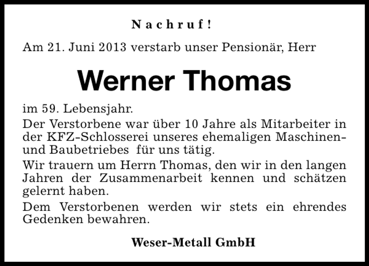 <p>Nachruf!<br />Am 21. Juni 2013 verstarb unser Pensionär, Herr</p><p>Werner Thomas<br />im 59. Lebensjahr.<br />Der Verstorbene war über 10 Jahre als Mitarbeiter in<br />der KFZ-Schlosserei unseres ehemaligen Maschinenund Baubetriebes für uns tätig.<br />Wir trauern um Herrn Thomas, den wir in den langen<br />Jahren der Zusammenarbeit kennen und schätzen<br />gelernt haben.<br />Dem Verstorbenen werden wir stets ein ehrendes<br />Gedenken bewahren.<br />Weser-Metall GmbH</p>