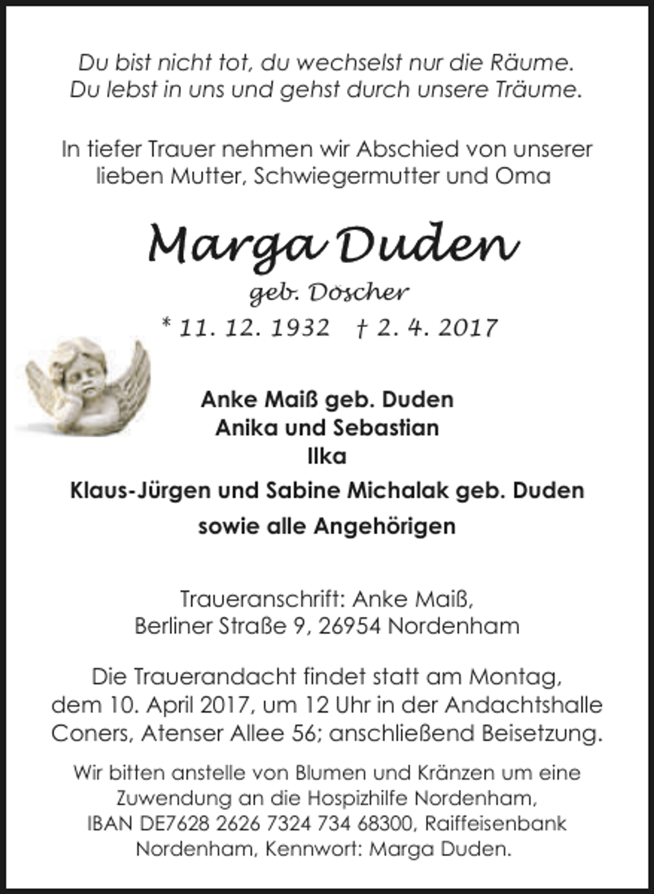 <p>Du bist nicht tot, du wechselst nur die Räume.<br />Du lebst in uns und gehst durch unsere Träume.<br />In tiefer Trauer nehmen wir Abschied von unserer<br />lieben Mutter, Schwiegermutter und Oma</p><p>geb. Döscher<br />* 11. 12. 1932</p><p>† 2. 4. 2017</p><p>Anke Maiß geb. Duden<br />Anika und Sebastian<br />Ilka<br />Klaus-Jürgen und Sabine Michalak geb. Duden<br />sowie alle Angehörigen<br />Traueranschrift: Anke Maiß,<br />Berliner Straße 9, 26954 Nordenham<br />Die Trauerandacht findet statt am Montag,<br />dem 10. April 2017, um 12 Uhr in der Andachtshalle<br />Coners, Atenser Allee 56; anschließend Beisetzung.<br />Wir bitten anstelle von Blumen und Kränzen um eine<br />Zuwendung an die Hospizhilfe Nordenham,<br />IBAN DE7628 2626 7324 734 68300, Raiffeisenbank<br />Nordenham, Kennwort: Marga Duden.</p>