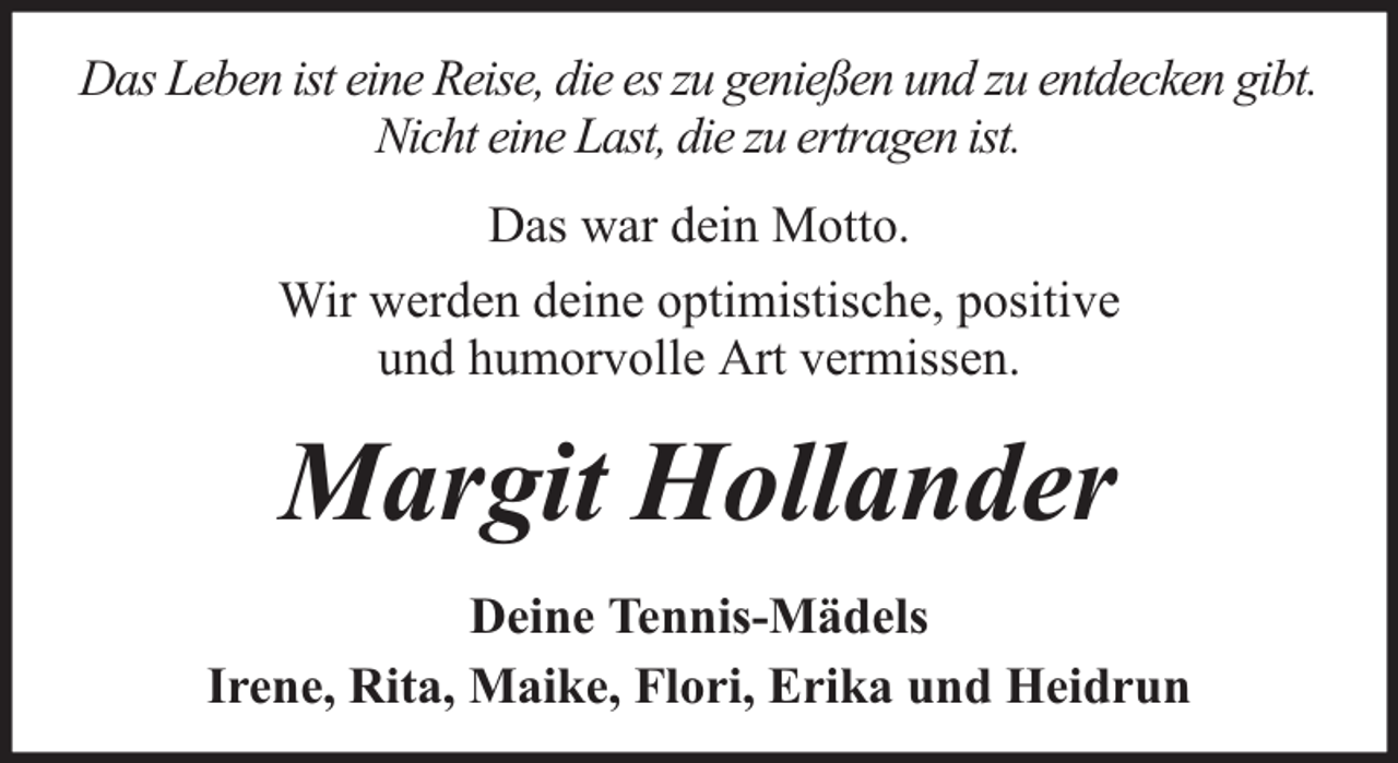 <p>Das Leben ist eine Reise, die es zu genießen und zu entdecken gibt.<br />Nicht eine Last, die zu ertragen ist.<br />Das war dein Motto.<br />Wir werden deine optimistische, positive<br />und humorvolle Art vermissen.</p><p>Margit Hollander<br />Deine Tennis-Mädels<br />Irene, Rita, Maike, Flori, Erika und Heidrun</p>