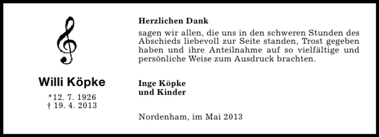 <p>Herzlichen Dank<br />sagen wir allen, die uns in den schweren Stunden des<br />Abschieds liebevoll zur Seite standen, Trost gegeben<br />haben und ihre Anteilnahme auf so vielfältige und<br />persönliche Weise zum Ausdruck brachten.</p><p>Willi Köpke<br />*12. 7. 1926<br />† 19. 4. 2013</p><p>Inge Köpke<br />und Kinder<br />Nordenham, im Mai 2013</p>