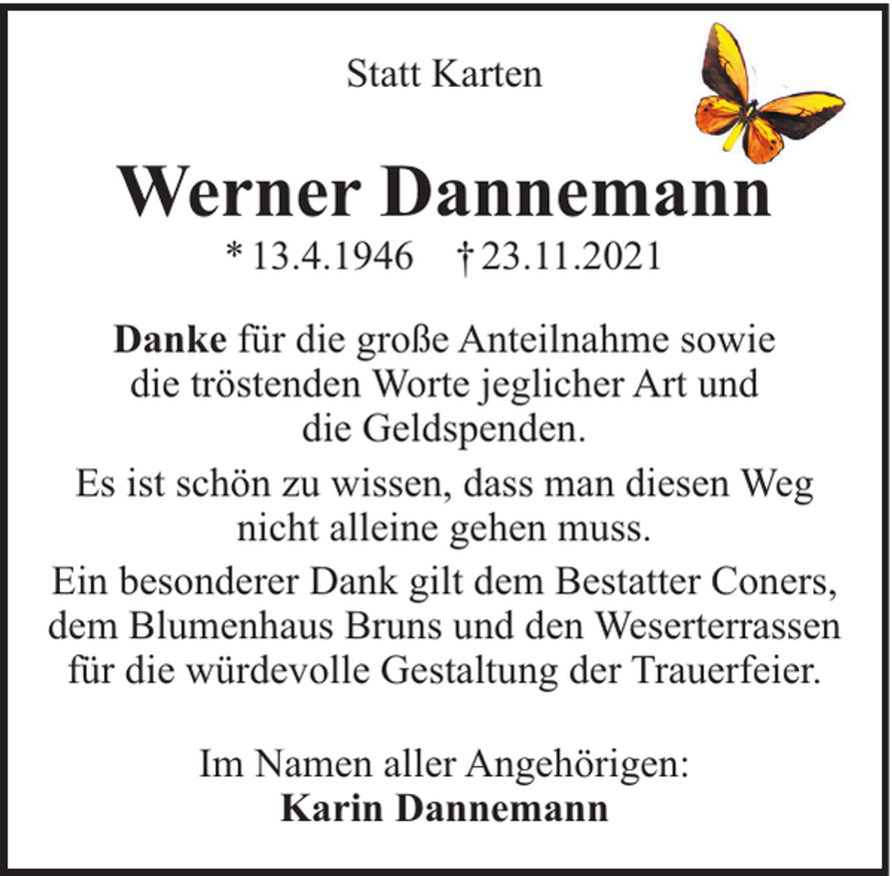 <p>Statt Karten</p><p>Werner Dannemann<br />* 13.4.1946</p><p>† 23.11.2021</p><p>Danke für die große Anteilnahme sowie<br />die tröstenden Worte jeglicher Art und<br />die Geldspenden.<br />Es ist schön zu wissen, dass man diesen Weg<br />nicht alleine gehen muss.<br />Ein besonderer Dank gilt dem Bestatter Coners,<br />dem Blumenhaus Bruns und den Weserterrassen<br />für die würdevolle Gestaltung der Trauerfeier.<br />Im Namen aller Angehörigen:<br />Karin Dannemann</p>