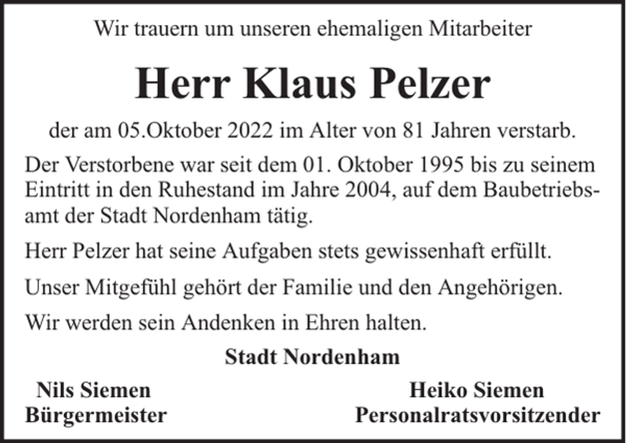 <p>Wir trauern um unseren ehemaligen Mitarbeiter</p><p>Herr Klaus Pelzer<br />der am 05.Oktober 2022 im Alter von 81 Jahren verstarb.<br />Der Verstorbene war seit dem 01. Oktober 1995 bis zu seinem<br />Eintritt in den Ruhestand im Jahre 2004, auf dem Baubetriebsamt der Stadt Nordenham tätig.<br />Herr Pelzer hat seine Aufgaben stets gewissenhaft erfüllt.<br />Unser Mitgefühl gehört der Familie und den Angehörigen.<br />Wir werden sein Andenken in Ehren halten.<br />Stadt Nordenham<br />Nils Siemen<br />Heiko Siemen<br />Bürgermeister<br />Personalratsvorsitzender</p>
