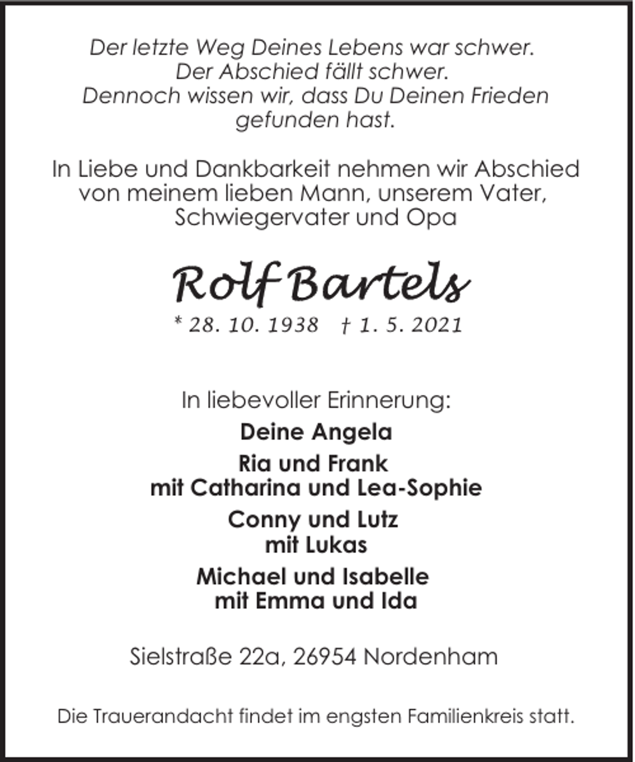 <p>Der letzte Weg Deines Lebens war schwer.<br />Der Abschied fällt schwer.<br />Dennoch wissen wir, dass Du Deinen Frieden<br />gefunden hast.</p>
<p>In Liebe und Dankbarkeit nehmen wir Abschied<br />von meinem lieben Mann, unserem Vater,<br />Schwiegervater und Opa</p>
<p>* 28. 10. 1938</p>
<p>† 1. 5. 2021</p>
<p>In liebevoller Erinnerung:<br />Deine Angela<br />Ria und Frank<br />mit Catharina und Lea-Sophie<br />Conny und Lutz<br />mit Lukas<br />Michael und Isabelle<br />mit Emma und Ida<br />Sielstraße 22a, 26954 Nordenham<br />Die Trauerandacht findet im engsten Familienkreis statt.</p>