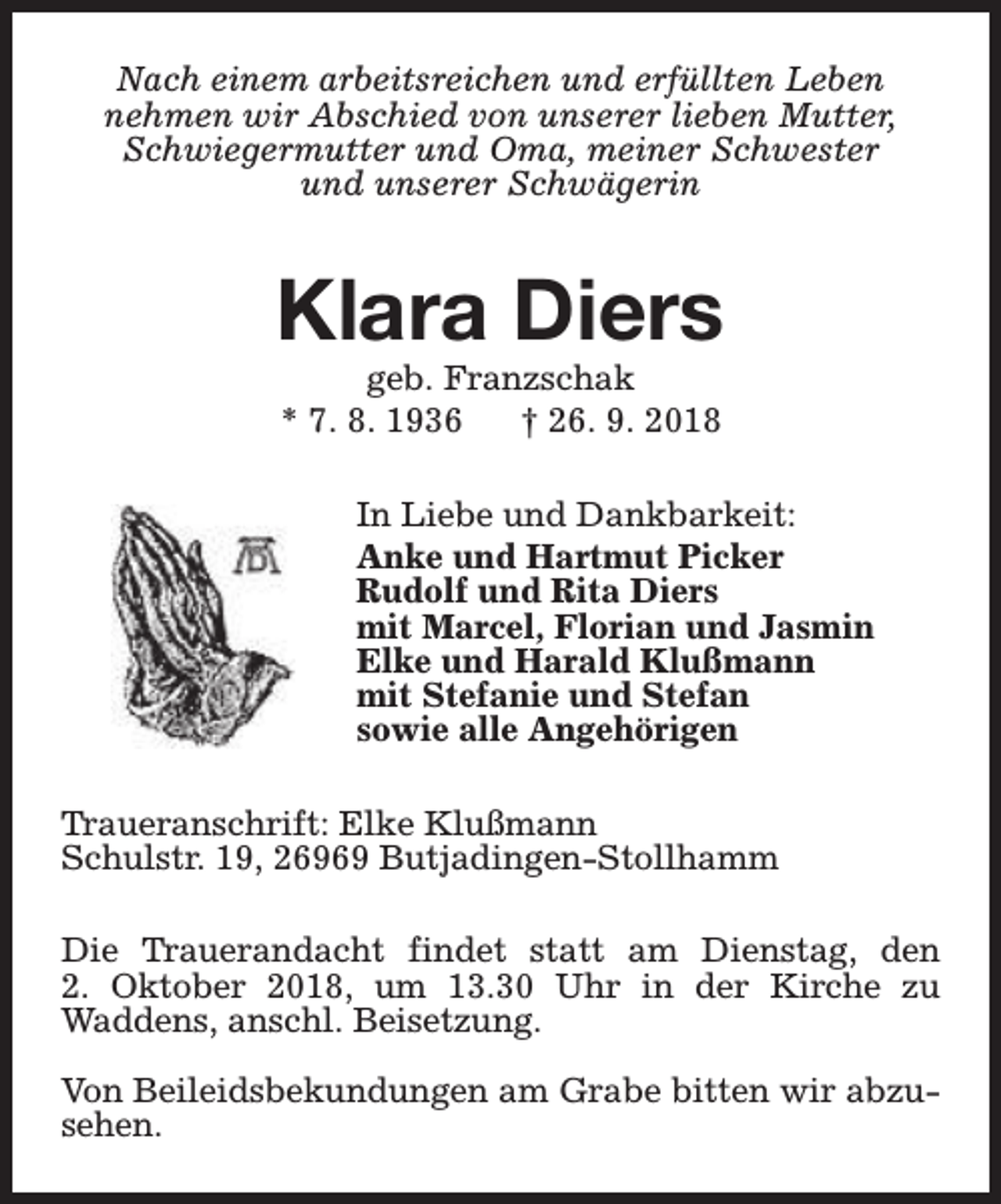 <p>Nach einem arbeitsreichen und erfüllten Leben<br />nehmen wir Abschied von unserer lieben Mutter,<br />Schwiegermutter und Oma, meiner Schwester<br />und unserer Schwägerin</p><p>Klara Diers<br />geb. Franzschak<br />* 7. 8. 1936<br />† 26. 9. 2018</p><p>In Liebe und Dankbarkeit:<br />Anke und Hartmut Picker<br />Rudolf und Rita Diers<br />mit Marcel, Florian und Jasmin<br />Elke und Harald Klußmann<br />mit Stefanie und Stefan<br />sowie alle Angehörigen<br />Traueranschrift: Elke Klußmann<br />Schulstr. 19, 26969 Butjadingen-Stollhamm<br />Die Trauerandacht findet statt am Dienstag, den<br />2. Oktober 2018, um 13.30 Uhr in der Kirche zu<br />Waddens, anschl. Beisetzung.<br />Von Beileidsbekundungen am Grabe bitten wir abzusehen.</p>
