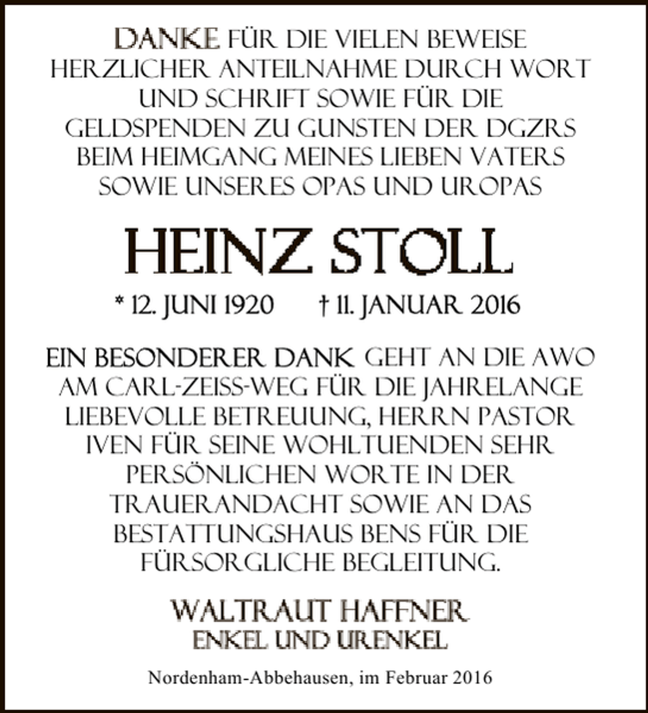 <p>für die vielen Beweise<br />herzlicher Anteilnahme durch Wort<br />und Schrift sowie für die<br />Geldspenden zu Gunsten der DGZRS<br />beim Heimgang meines lieben Vaters<br />sowie unseres Opas und Uropas</p><p>geht an Die AWO<br />am Carl-Zeiss-Weg für die jahrelange<br />liebevolle Betreuung, Herrn Pastor<br />Iven für seine wohltuenden sehr<br />persönlichen Worte in der<br />Trauerandacht sowie an das<br />Bestattungshaus Bens für die<br />fürsorgliche Begleitung.</p><p>Nordenham-Abbehausen, im Februar 2016</p>