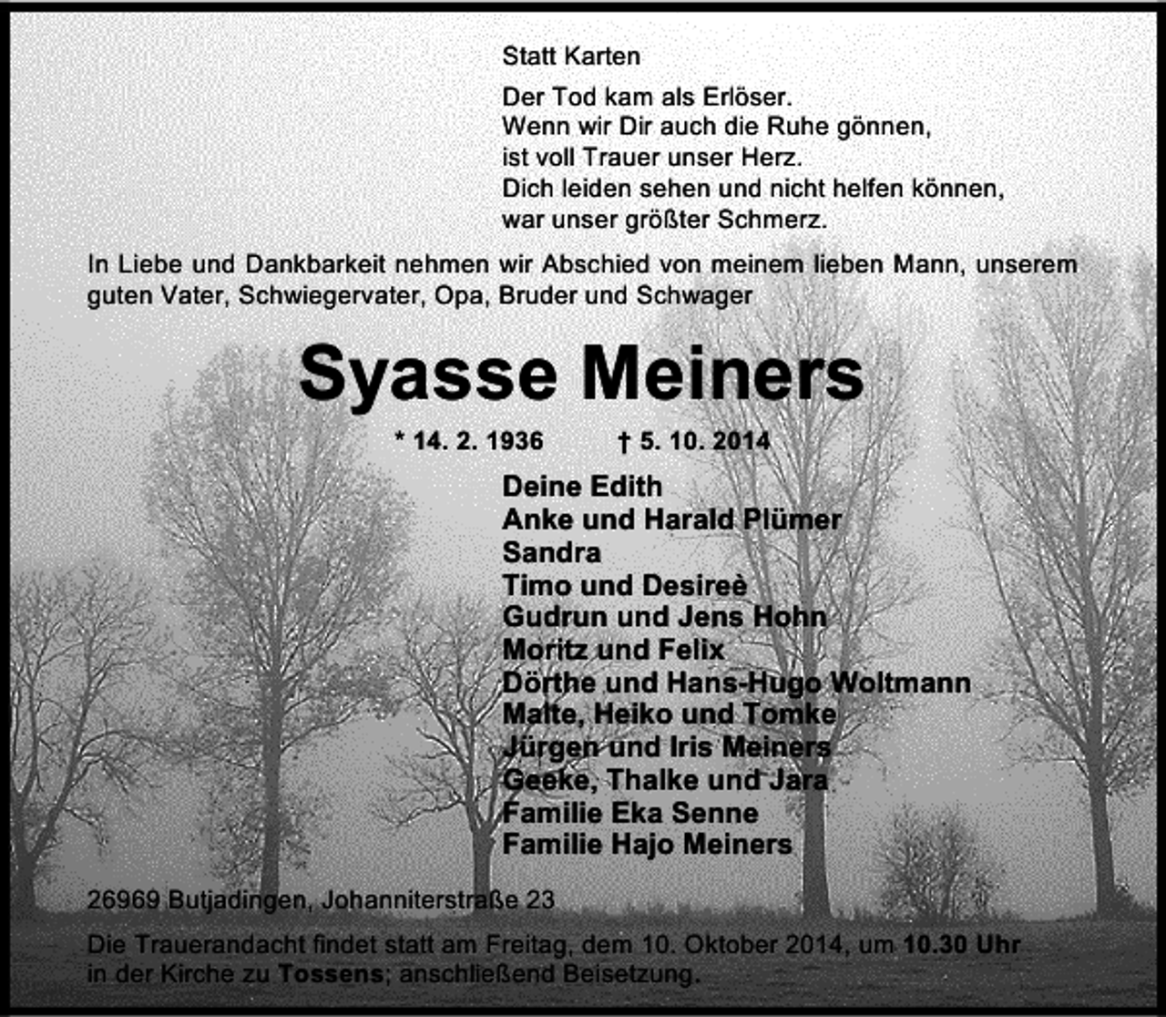 <p>Statt Karten<br />Der Tod kam als Erlöser.<br />Wenn wir Dir auch die Ruhe gönnen,<br />ist voll Trauer unser Herz.<br />Dich leiden sehen und nicht helfen können,<br />war unser größter Schmerz.<br />In Liebe und Dankbarkeit nehmen wir Abschied von meinem lieben Mann, unserem<br />guten Vater, Schwiegervater, Opa, Bruder und Schwager</p><p>Syasse Meiners<br />* 14. 2. 1936</p><p>† 5. 10. 2014</p><p>Deine Edith<br />Anke und Harald Plümer<br />Sandra<br />Timo und Desireè<br />Gudrun und Jens Hohn<br />Moritz und Felix<br />Dörthe und Hans-Hugo Woltmann<br />Malte, Heiko und Tomke<br />Jürgen und Iris Meiners<br />Geeke, Thalke und Jara<br />Familie Eka Senne<br />Familie Hajo Meiners<br />26969 Butjadingen, Johanniterstraße 23<br />Die Trauerandacht findet statt am Freitag, dem 10. Oktober 2014, um 10.30 Uhr<br />in der Kirche zu Tossens; anschließend Beisetzung.</p>