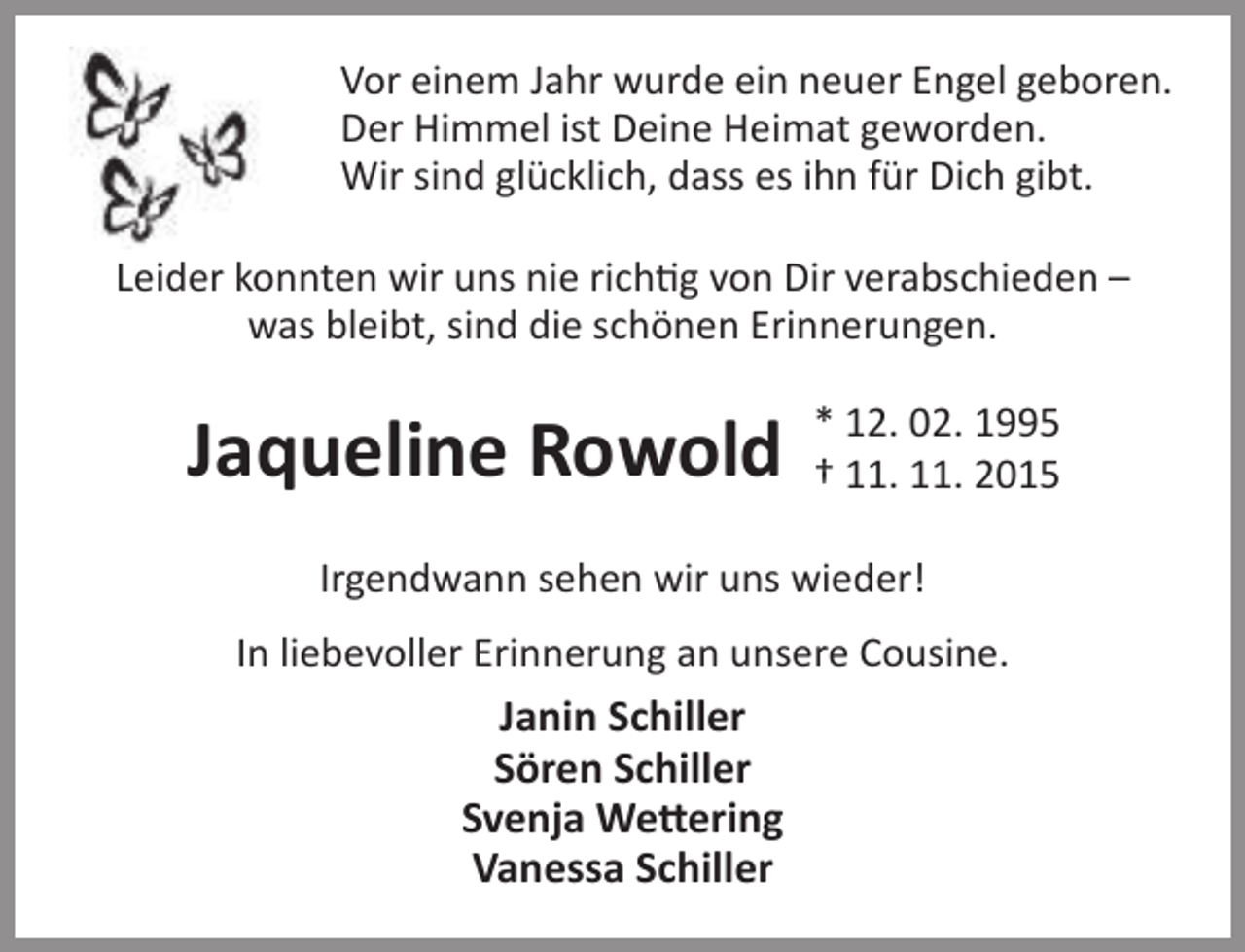 <p>Vor einem Jahr wurde ein neuer Engel geboren.<br />Der Himmel ist Deine Heimat geworden.<br />Wir sind glücklich, dass es ihn für Dich gibt.<br />Leider konnten wir uns nie richtig von Dir verabschieden –<br />was bleibt, sind die schönen Erinnerungen.</p><p>Jaqueline Rowold</p><p>* 12. 02. 1995<br />† 11. 11. 2015</p><p>Irgendwann sehen wir uns wieder!<br />In liebevoller Erinnerung an unsere Cousine.</p><p>Janin Schiller<br />Sören Schiller<br />Svenja Wettering<br />Vanessa Schiller</p>