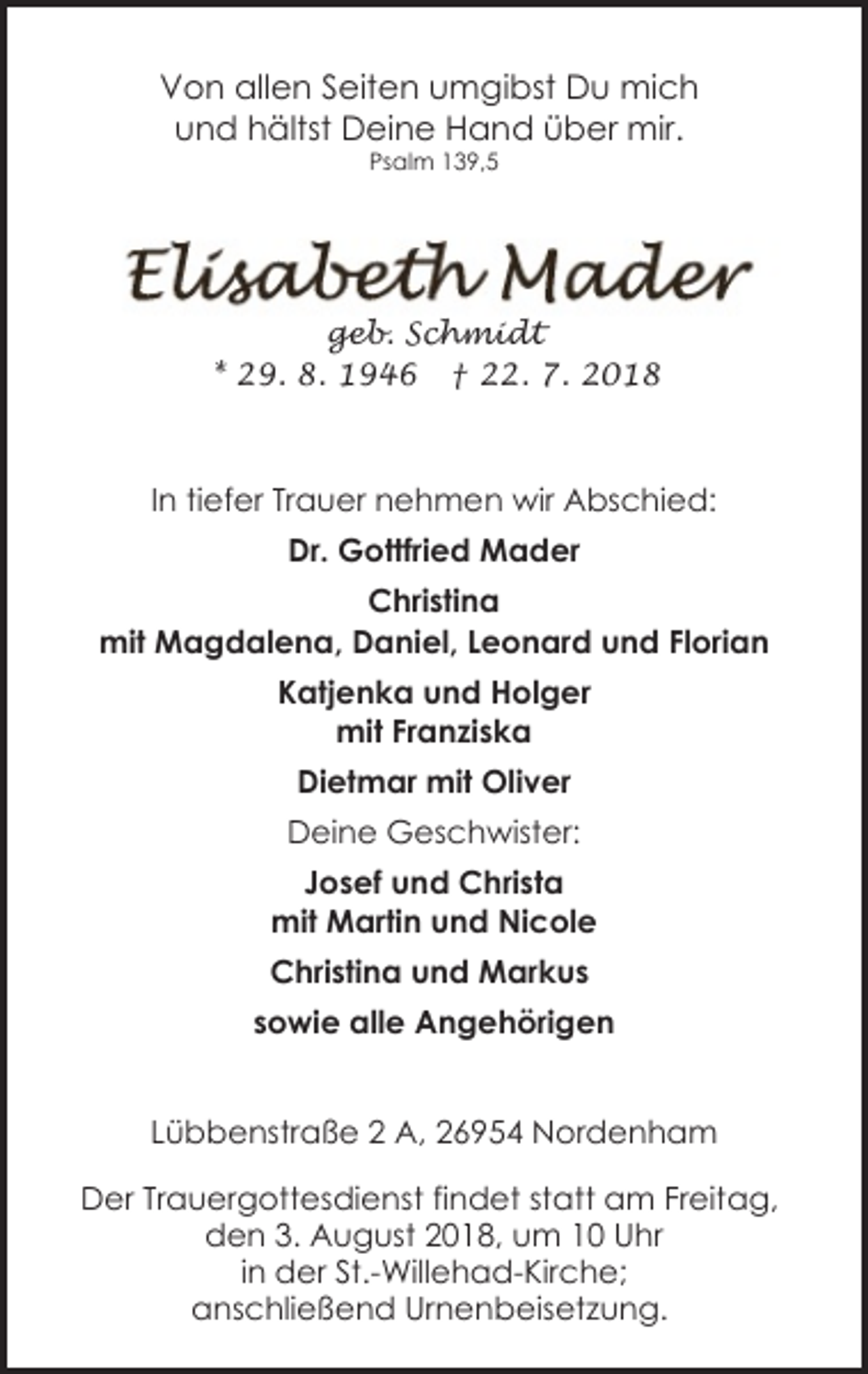<p>Von allen Seiten umgibst Du mich<br />und hältst Deine Hand über mir.<br />Psalm 139,5</p><p>geb. Schmidt<br />* 29. 8. 1946 † 22. 7. 2018</p><p>In tiefer Trauer nehmen wir Abschied:<br />Dr. Gottfried Mader<br />Christina<br />mit Magdalena, Daniel, Leonard und Florian<br />Katjenka und Holger<br />mit Franziska<br />Dietmar mit Oliver<br />Deine Geschwister:<br />Josef und Christa<br />mit Martin und Nicole<br />Christina und Markus<br />sowie alle Angehörigen<br />Lübbenstraße 2 A, 26954 Nordenham<br />Der Trauergottesdienst findet statt am Freitag,<br />den 3. August 2018, um 10 Uhr<br />in der St.-Willehad-Kirche;<br />anschließend Urnenbeisetzung.</p>