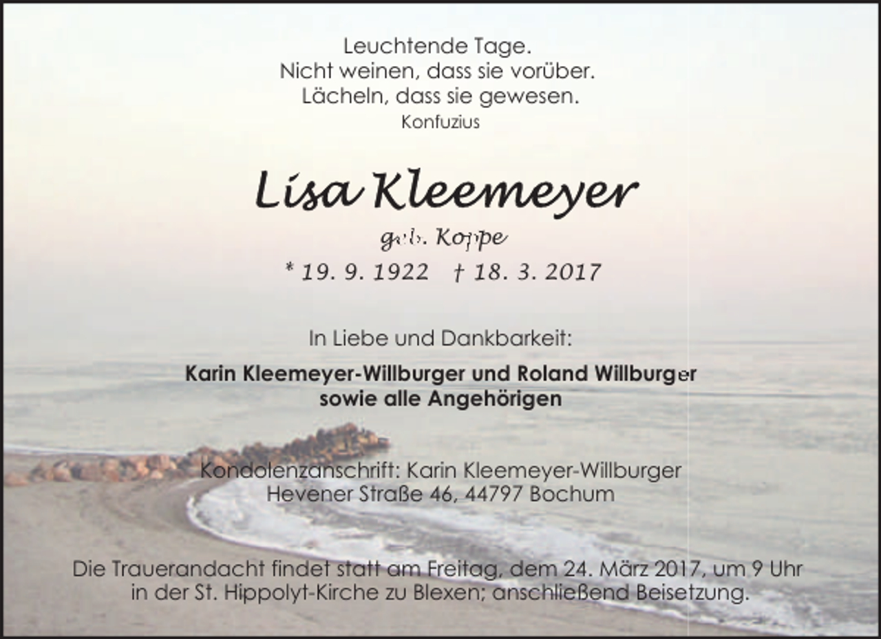 <p>Leuchtende Tage.<br />Nicht weinen, dass sie vorüber.<br />Lächeln, dass sie gewesen.<br />Konfuzius</p><p>ge<br />g<br />eb. Kop<br />oppe<br />* 19. 9. 1922</p><p>† 18. 3. 2017</p><p>In Liebe und Dankbarkeit:<br />Karin Kleemeyer-Willburger und Roland Willburge<br />er<br />sowie alle Angehörigen<br />Kondolenzanschrift: Karin Kleemeyer-Willburger<br />Hevener Straße 46, 44797 Bochum<br />Die Trauerandacht findet statt am Freitag, dem 24. März 2017, um 9 Uhr<br />in der St. Hippolyt-Kirche zu Blexen; anschließend Beisetzung.</p>
