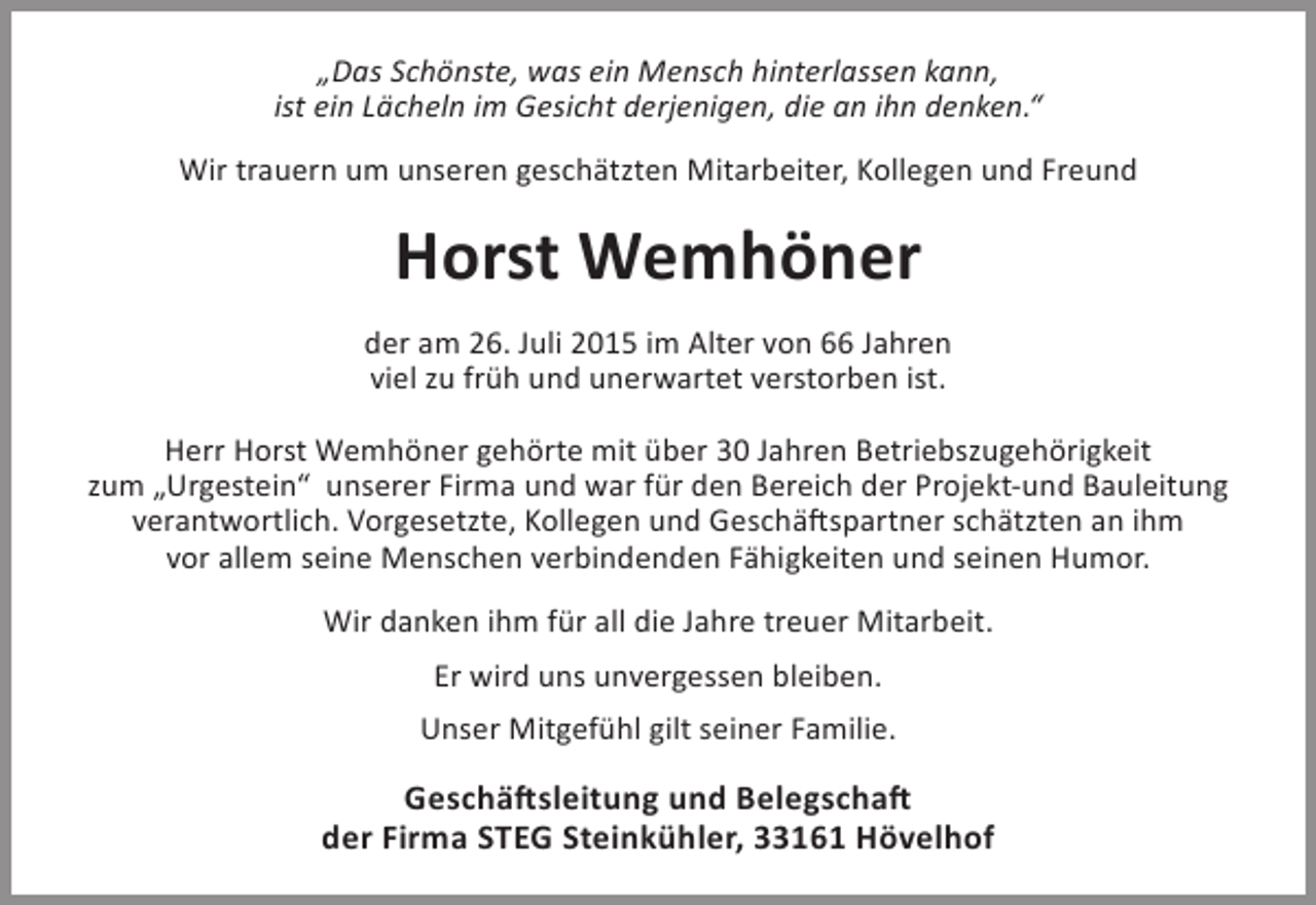 <p>„Das Schönste, was ein Mensch hinterlassen kann,<br />ist ein Lächeln im Gesicht derjenigen, die an ihn denken.“<br />Wir trauern um unseren geschätzten Mitarbeiter, Kollegen und Freund</p><p>Horst Wemhöner<br />der am 26. Juli 2015 im Alter von 66 Jahren<br />viel zu früh und unerwartet verstorben ist.<br />Herr Horst Wemhöner gehörte mit über 30 Jahren Betriebszugehörigkeit<br />zum „Urgestein“ unserer Firma und war für den Bereich der Projekt-und Bauleitung<br />verantwortlich. Vorgesetzte, Kollegen und Geschäftspartner schätzten an ihm<br />vor allem seine Menschen verbindenden Fähigkeiten und seinen Humor.<br />Wir danken ihm für all die Jahre treuer Mitarbeit.<br />Er wird uns unvergessen bleiben.<br />Unser Mitgefühl gilt seiner Familie.</p><p>Geschäftsleitung und Belegschaft<br />der Firma STEG Steinkühler, 33161 Hövelhof</p>