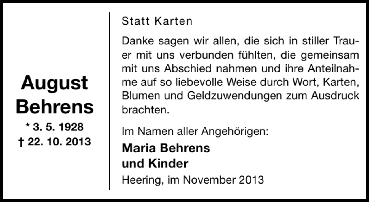 <p>Statt Karten</p>
<p>August<br />Behrens<br />* 3. 5. 1928<br />† 22. 10. 2013</p>
<p>Danke sagen wir allen, die sich in stiller Trauer mit uns verbunden fühlten, die gemeinsam<br />mit uns Abschied nahmen und ihre Anteilnahme auf so liebevolle Weise durch Wort, Karten,<br />Blumen und Geldzuwendungen zum Ausdruck<br />brachten.<br />Im Namen aller Angehörigen:</p>
<p>Maria Behrens<br />und Kinder<br />Heering, im November 2013</p>