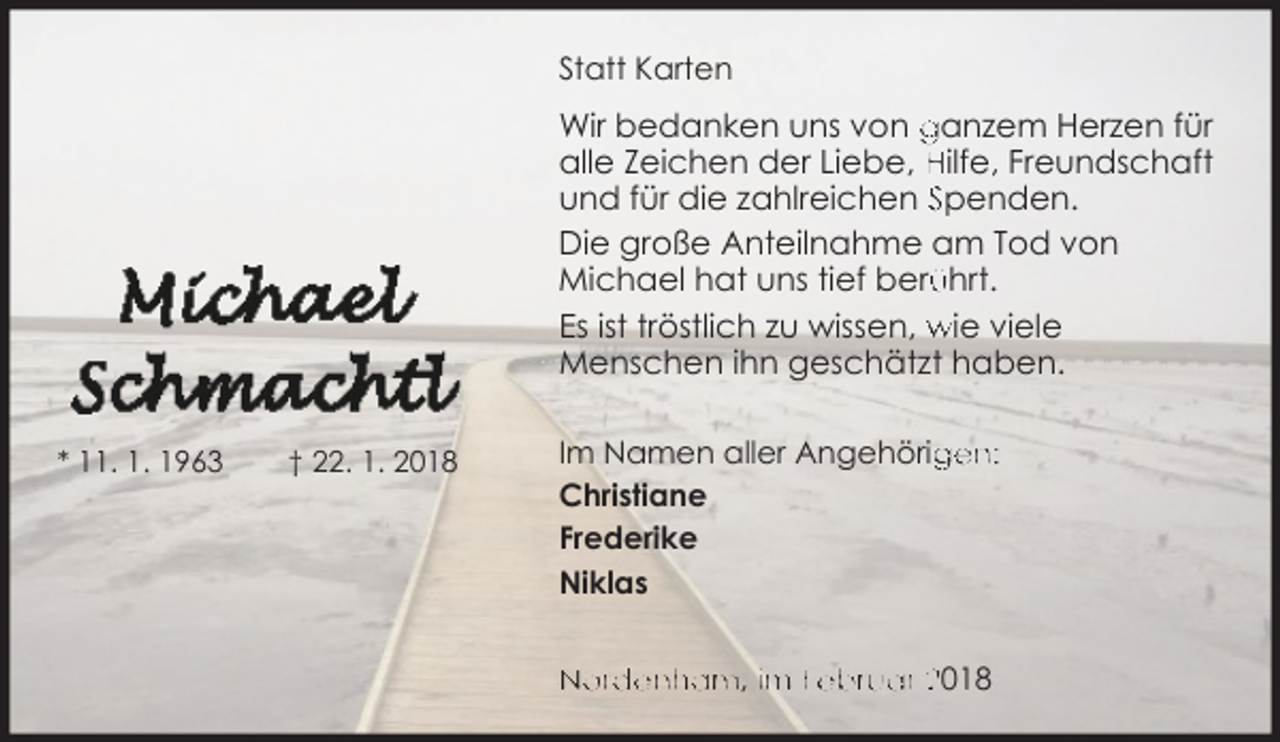 <p>Statt Karten</p><p>Wir bedanken uns von ganzem Herzen für<br />alle Zeichen der Liebe, Hilfe, Freundschaft<br />und für die zahlreichen Spenden.<br />Die große Anteilnahme am Tod von<br />Michael hat uns tief berü<br />ührt.<br />Es ist tröstlich zu wissen, wie viele<br />Menschen ihn geschätzt haben.<br />* 11. 1. 1963</p><p>† 22. 1. 2018</p><p>Im Namen aller Angehörig<br />gen:<br />Christiane<br />Frederike<br />Niklas<br />Nordenham, im Februar 2018</p>