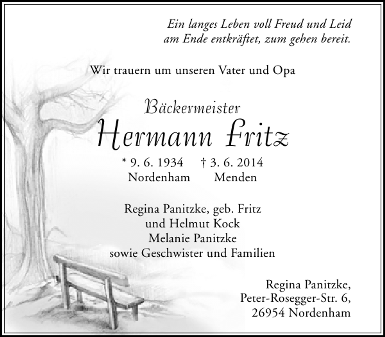 <p>Ein langes Leben voll Freud und Leid<br />am Ende entkräftet, zum gehen bereit.<br />Wir trauern um unseren Vater und Opa</p>
<p>Bäckermeister</p>
<p>Hermann Fritz<br />* 9. 6. 1934 † 3. 6. 2014<br />Nordenham<br />Menden</p>
<p>Regina Panitzke, geb. Fritz<br />und Helmut Kock<br />Melanie Panitzke<br />sowie Geschwister und Familien<br />Regina Panitzke,<br />Peter-Rosegger-Str. 6,<br />26954 Nordenham</p>