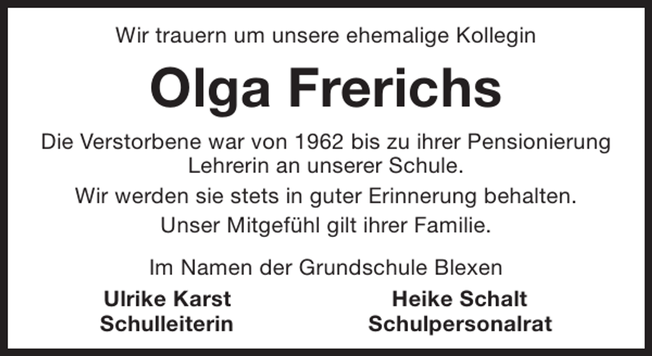 <p>Wir trauern um unsere ehemalige Kollegin</p>
<p>Olga Frerichs<br />Die Verstorbene war von 1962 bis zu ihrer Pensionierung<br />Lehrerin an unserer Schule.<br />Wir werden sie stets in guter Erinnerung behalten.<br />Unser Mitgefühl gilt ihrer Familie.<br />Im Namen der Grundschule Blexen<br />Ulrike Karst<br />Heike Schalt<br />Schulleiterin<br />Schulpersonalrat</p>